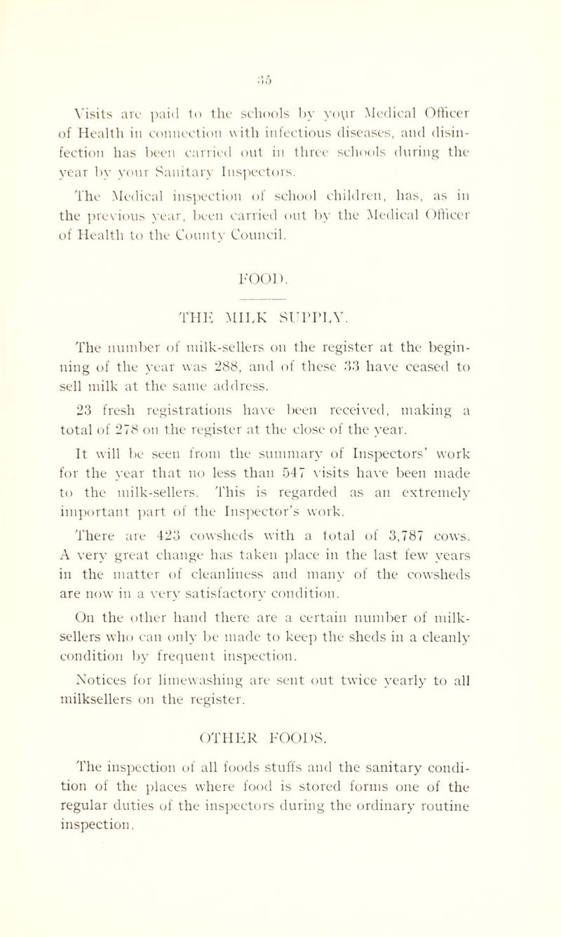 Visits arc paid to the schools by yoyr Medical Officer of Health in connection with infectious diseases, and disin¬ fection has been carried out in three schools during the year by your Sanitary Inspectors. The Medical inspection of school children, has, as in the previous year, been carried out by the Medical Officer of Health to the County Council. FOOD. THE MILK SUPPLY. The number of milk-sellers on the register at the begin¬ ning of the year was 288, and of these 33 have ceased to sell milk at the same address. 23 fresh registrations have been received, making a total of 278 on the register at the close of the year. It will be seen from the summary of Inspectors’ work for the year that no less than 547 visits have been made to the milk-sellers. This is regarded as an extremely important part of the Inspector’s work. There are 423 cowsheds with a total of 3,787 cows. A very great change has taken place in the last few years in the matter of cleanliness and many of the cowsheds are now in a very satisfactory condition. On the other hand there are a certain number of milk- sellers who can only be made to keep the sheds in a cleanly condition by frequent inspection. Notices for limewashing are sent out twice yearly to all milksellers on the register. OTHER FOODS. The inspection of all foods stuffs and the sanitary condi¬ tion of the places where food is stored forms one of the regular duties of the inspectors during the ordinary routine inspection.