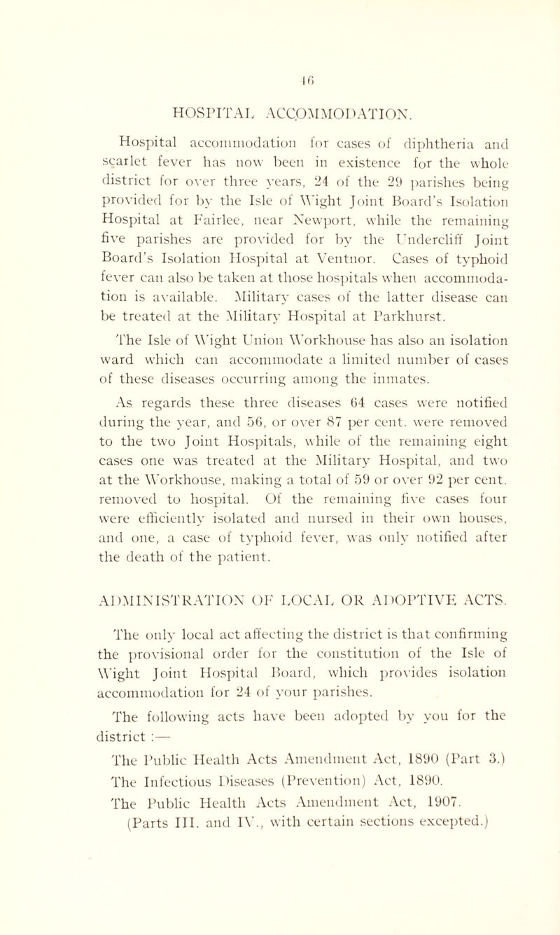 HOSPITAL ACCOMMODATION. Hospital accommodation for cases of diphtheria and scarlet fever has now been in existence for the whole district for over three years, 24 of the 29 parishes being provided for by the Isle of Wight Joint Board’s Isolation Hospital at Fairlee, near Newport, while the remaining five parishes are provided for by the Undercliff Joint Board’s Isolation Hospital at Ventnor. Cases of typhoid fever can also be taken at those hospitals when accommoda¬ tion is available. Military cases of the latter disease can be treated at the Military Hospital at Parkhurst. The Isle of Wight Union Workhouse has also an isolation ward which can accommodate a limited number of cases of these diseases occurring among the inmates. As regards these three diseases 64 cases were notified during the year, and 56, or over 87 per cent, were removed to the two Joint Hospitals, while of the remaining eight cases one was treated at the Military Hospital, and two at the Workhouse, making a total of 59 or over 92 per cent, removed to hospital. Of the remaining five cases four were efficiently isolated and nursed in their own houses, and one, a case of typhoid fever, was only notified after the death of the patient. ADMINISTRATION OF LOCAL OR ADOPTIVE ACTS. The only local act affecting the district is that confirming the provisional order for the constitution of the Isle of Wight Joint Hospital Board, which provides isolation accommodation for 24 of your parishes. The following acts have been adopted by you for the district :— The Public Health Acts Amendment Act, 1890 (Part 3.) The Infectious Diseases (Prevention) Act, 1890. The Public Health Acts Amendment Act, 1907. (Parts III. and IV., with certain sections excepted.)