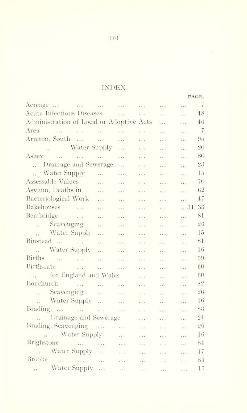 INDEX. Acreage ... PAGE. ... 7 Acute Infectious Diseases 48 Administration of Local or Adoptive Acts 40 Area 7 Arreton, South ... 95 ,, Water Supply ... 20 Ashey 80 ,, Drainage and Sewerage ... 23 .. Water Supply 15 Assessable Values 70 Asylum, Deaths in 02 Bacteriological Work f7 Bakehouses ...31, 33 Bembridge 81 ,, Scavenging 20 ,, Water Supply ... 15 Binstead ... 81 ,, Water Supply ... 10 Births . 59 Birth-rate 60 ,, for England and Wales 00 Bonchurch 82 ,, Scavenging 20 Water Supply ... 10 Brading ... 83 ,, Drainage and Sewerage 24 Brading, Scavenging 20 ,, Water Supply 10 Brighstone 84 ,, Water Supply ... 17 Brooke 84 ,, Water Supply ... 17