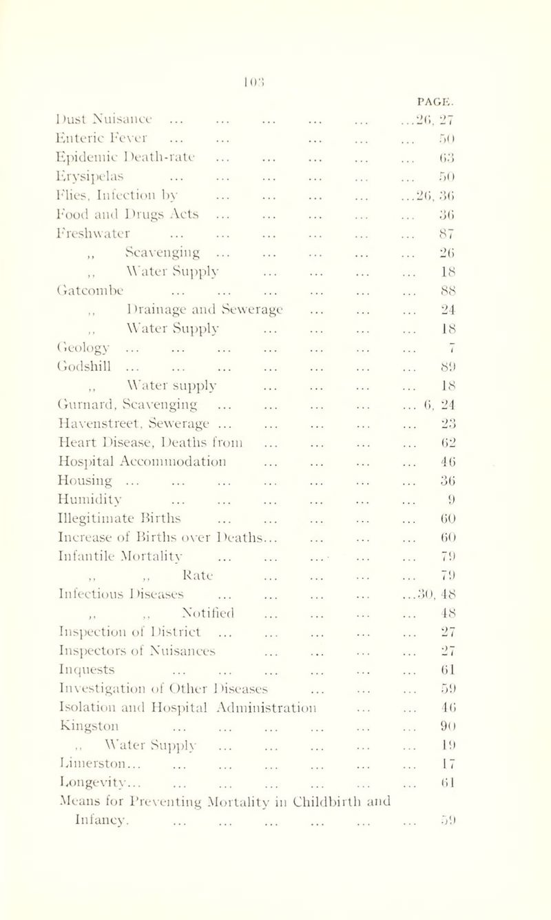 1 >ust Nuisance PAGE. ...2(5. 27 Enteric Fever 5() Epidemic Death-rate 63 Erysipelas r>< i Flies, Infection by ...2(1, 3(1 Food and Drugs Acts 3G Freshwater 87 „ Scavenging ... 2(1 ,, Water Supply 18 Gatcombe 88 ,, Drainage and Sewerage 24 ,, Water Supply 18 Geology i Godshill ... 89 ,, Water supply 18 Gurnard, Scavenging ... (1, 24 Havenstreet, Sewerage ... 23 Heart Disease, Deaths from 62 Hospital Accommodation 46 Housing ... 36 Humidity 9 Illegitimate Births 60 Increase of Births over Deaths... 60 Infantile Mortality ... ... ...• 79 „ ,, Rate . 79 Infectious Diseases ...30, 48 ,, Notified 48 Inspection of District 27 Inspectors of Nuisances 27 Inquests 61 Investigation of Other Diseases 59 Isolation and Hospital Administration 46 Kingston 9() Water Supply Id Eimerston... 17 Longevity... 61 Means for Preventing Mortality in Childbirth and Infancy. 59