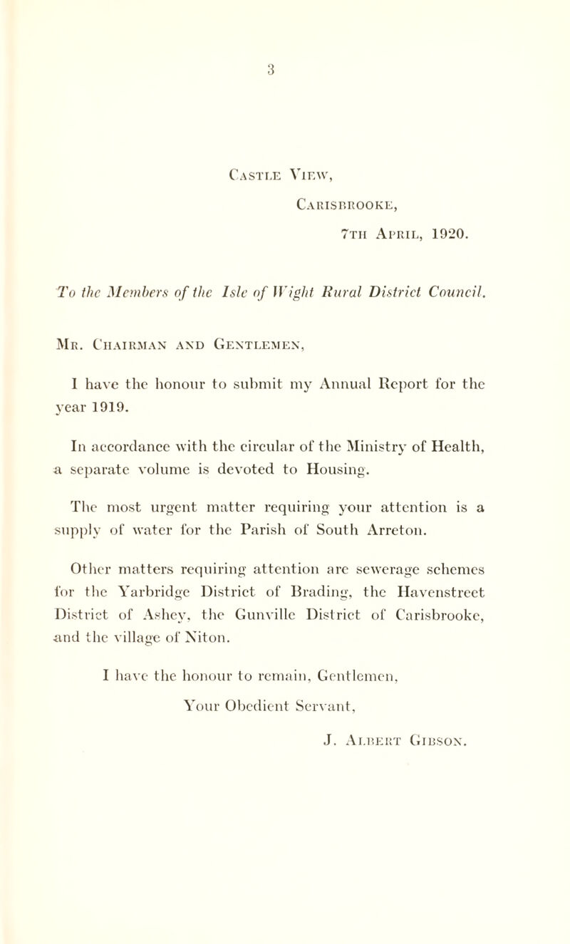 Castle View, Carisbrooke, 7tii April, 1920. To the Members of the Isle of Wight Rural District Council. Mr. Chairman and Gentlemen, 1 have the honour to submit my Annual Report for the year 1919. In accordance with the circular of the Ministry of Health, a separate volume is devoted to Housing. The most urgent matter requiring your attention is a supply of water for the Parish of South Arreton. Other matters requiring attention arc sewerage schemes for the Yarbridge District of Brading, the Havenstreet District of Ashey, the Gunville District of Carisbrooke, and the village of Niton. I have the honour to remain, Gentlemen, Your Obedient Servant, J. Albert Gibson.