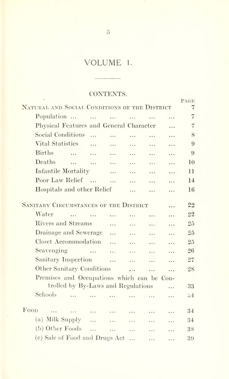 VOLUME I. CONTENTS. Natural and Social Conditions of the District Population ... Physical Features and General Character Social Conditions ... Vital Statistics Births Deaths Infantile Mortality Poor Law Relief Hospitals and other Relief Sanitary Circumstances of the District Water Rivers and Streams Drainage and Sewerage Closet Accommodation Scavenging Sanitary Inspection Other Sanitary Conditions Premises and Occupations which can be Con trolled by By-Laws and Regulations Schools Food (a) Milk Supply (b) Other Foods (e) Sale of Food and Drugs Act ... Page 7 8 9 9 10 11 14 16 90 22 25 25 25 26 27 28 33 ;>4 34 34 38 39