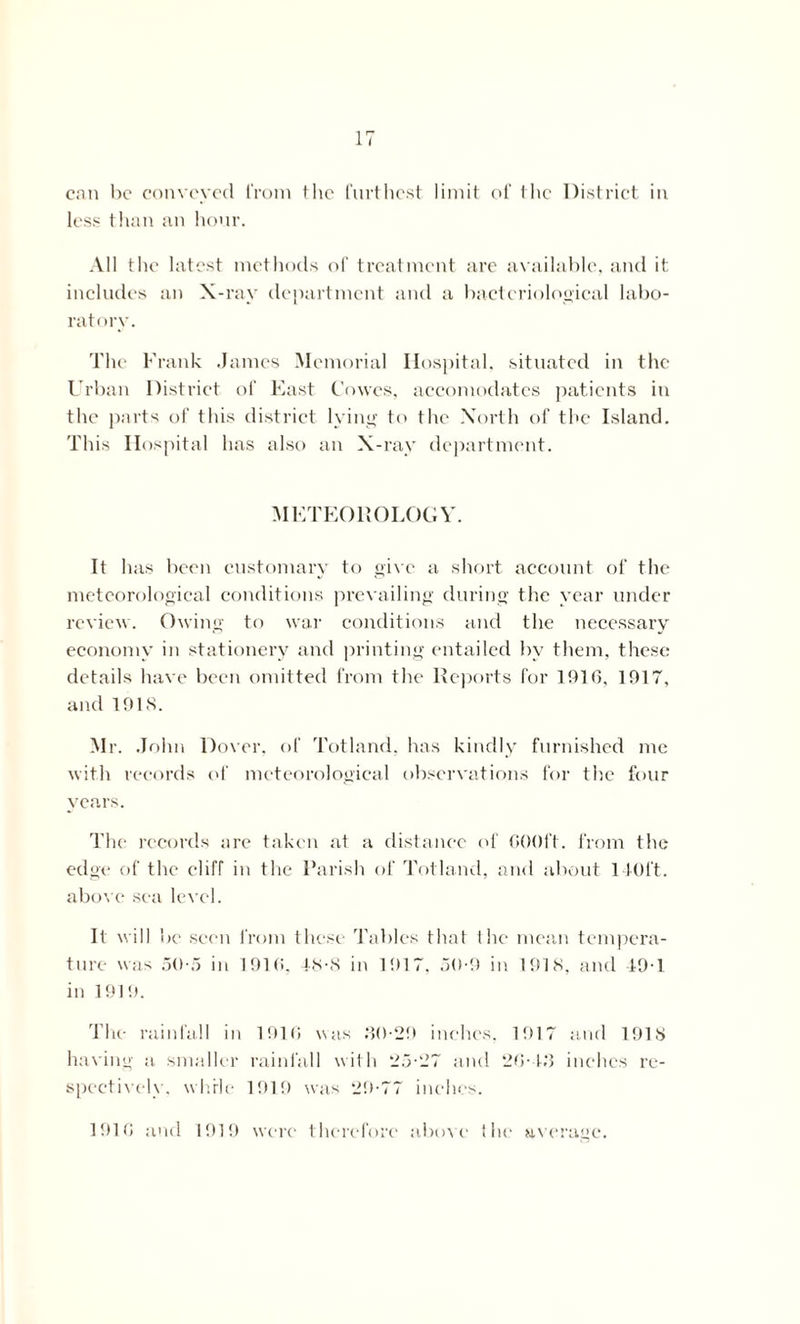 can he conveyed from the furthest limit of the District in less than an hour. All the latest methods of treatment are available, and it includes an X-ray department and a bacteriological labo- ratory. The Frank James Memorial Hospital, situated in the Urban District of East Cowes, accomodates patients in the parts of this district lying to the North of the Island. This Hospital has also an X-ray department. METEOROLOGY. It has been customary to give a short account of the meteorological conditions prevailing during the year under review. Owing to war conditions and the necessary economy in stationery and printing entailed by them, these details have been omitted from the Reports for 1916, 1917, and 191S. Mr. John Dover, of Totland. has kindly furnished me with records of meteorological observations for the four years. The records are taken at a distance of 600ft. from the edge of the cliff in the Parish of Totland, and about 140ft. above sea level. It will be seen from these Tables that the mean tempera- ture was 50-5 in 1916. 48-8 in 1917, 50-9 in 1918, and 49-1 in 1919. The rainfall in 1916 was M0-29 inches. 1917 and 1918 having a smaller rainfall with 25-27 and 20-4M inches re- spectively, while 1919 was 29-77 inches. 1916 and 1919 were therefore above the average.