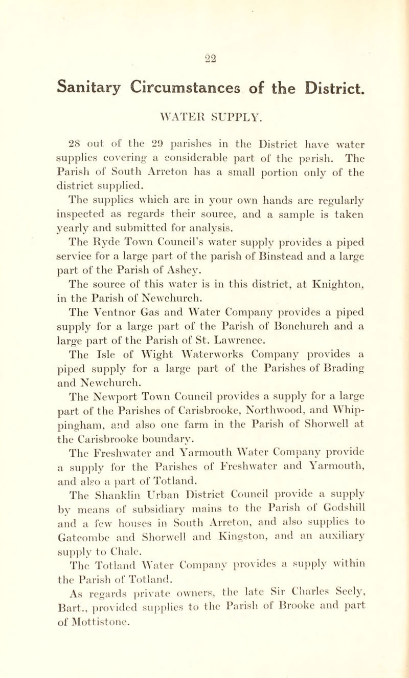 Sanitary Circumstances of the District. WATER SUPPLY. 2S out of the 29 parishes in the District have water supplies covering a considerable part of the parish. The Parish of South Arreton has a small portion only of the district supplied. The supplies which are in your own hands are regularly inspected as regards their source, and a sample is taken yearly and submitted for analysis. The Ryde Town Council’s water supply provides a piped service for a large part of the parish of Binstead and a large part of the Parish of Ashey. The source of this water is in this district, at Knighton, in the Parish of Newchurch. The Ventnor Gas and Water Company provides a piped supply for a large part of the Parish of Bonchureh and a large part of the Parish of St. Lawrence. The Isle of Wight Waterworks Company provides a piped supply for a large part of the Parishes of Brading and Newchurch. The Newport Town Council provides a supply for a large part of the Parishes of Carisbrooke, Northwood, and Whip- pingham, and also one farm in the Parish of Shorwell at the Carisbrooke boundary. The Freshwater and Yarmouth Water Company provide a supply for the Parishes of Freshwater and Yarmouth, and also a part of Tot land. The Shanklin Urban District Council provide a supply by means of subsidiary mains to the Parish ot Godshill and a few houses in South Arreton, and also supplies to Gatcombe and Shorwell and Kingston, and an auxiliary supply to Chale. The Tolland Water Company provides a supply within the Parish of Totland. As regards private owners, the late Sir Charles Seely, n I Bart., provided supplies to the Parish ot Brooke and part of Mott istone.
