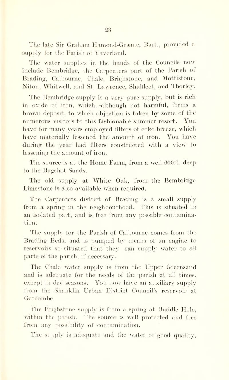 The late .Sir Graham Ilamond-Graemc, Hart., provided a supply lor the Parish of Yavcrland. The water supplies in the hands of the Councils now include Bembridge, the Carpenters part of the Parish of Brading, Calbournc, Chale, Brighstonc, and Mottistone. Niton, Whitwell, and St. Lawrence, Shalfleet, and Thorley. The Bembridge supply is a very pure supply, but is rich in oxide of iron, which, -although not harmful, forms a brown deposit, to which objection is taken by some of the numerous visitors to this fashionable summer resort. You have for many years employed filters of coke breeze, which have materially lessened the amount of iron. You have during the year had filters constructed with a view to lessening the amount of iron. The source is at the Home Farm, from a well 600ft. deep to the Bagshot Sands. The old supply at White Oak, from the Bembridge Limestone is also available when required. The Carpenters district of Brading is a small supply from a spring in the neighbourhood. This is situated in an isolated part, and is free from any possible contamina- tion. The supply for the Parish of Calbournc comes from the Brading Beds, and is pumped by means of an engine to reservoirs so situated that they can supply water to all parts of the parish, if necessary. The Chale water supply is from the Upper Greensand and is adequate for the needs of the parish at all times, except in dry seasons. You now have an auxiliary supply from the Shanklin Urban District Council’s reservoir at Gatcombe. The Brighstone supply is from a spring at Buddie Hole, within the parish. The source is well protected and free from any possibility of contamination. The supply is adequate and the water of good qualitv.