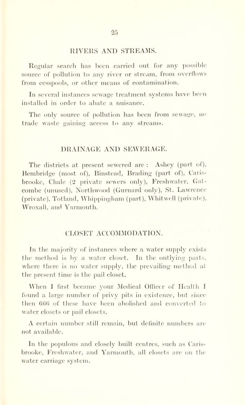 RIVERS AND STREAMS. Regular search has been carried out for any possible source of pollution to any river or stream, from overflows from cesspools, or other means of contamination. In several instances sewage treatment systems have been installed in order to abate a nuisance. The only source of pollution has been from sewage, no trade waste gaining access to any streams. DRAINAGE AND SEWERAGE. The districts at present sewered are: Ashey (part of), llembridge (most of), Binstcad, Brading (part of), Caris- brooke, Chale (2 private sewers only), Freshwater, Gat- combe (unused), Northwood (Gurnard only), St. Lawrence (private), Tolland. Whippingham (part), Whitwell (private), Wroxall, and Yarmouth. CLOSET ACCOMMODATION. In the majority of instances where a water supply exists the method is by a water closet. In the outlying parts, where there is no water supply, the prevailing method at the present time is the pail closet. When I first became your Medical Officer of Health I found a large number of privy pits in existence, but since then GGG of these have been abolished and converted to water closets or pail closets. A certain number still remain, but definite numbers are not available. In the populous and closely built centres, such as Caris- brooke, Freshwater, and Yarmouth, all closets are on the water carriage system.