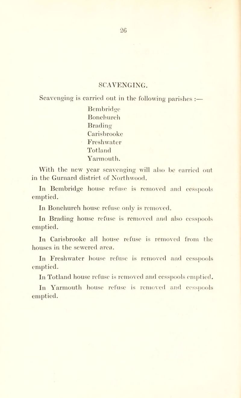 SCAVENGING. Scavenging is carried out in the following parishes :— Bembridgc Bonchurch Brading Carisbrooke F reshwater Tot land Yarmouth. With the new year scavenging will also be carried out in the Gurnard district of North wood. In Bembridgc house refuse is removed and cesspools emptied. In Bonchurch house refuse only is removed. In Brading house refuse is removed and also cesspools emptied. In Carisbrooke all house refuse is removed from the houses in the sewered area. In Freshwater house refuse is removed and cesspools emptied. In Totland house refuse is removed and cesspools emptied. In Yarmouth house refuse is removed and cesspools emptied.