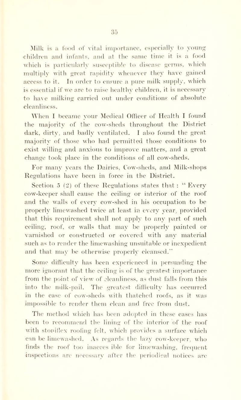 Milk is a food of vital importance, especially to young children and infants, and at the same time it is a food ■which is particularly susceptible to disease germs, which multiply with great rapidity whenever they have gained access to it. In order to ensure a pure milk supply, which is essential if we are to raise healthy children, it is necessary to have milking carried out under conditions of absolute cleanliness. When 1 became your Medical Officer of Health I found the majority of the cow-sheds throughout the District dark, dirty, and badly ventilated. I also found the great majority of those who had permitted those conditions to exist willing and anxious to improve matters, and a great change took place in the conditions of all cow-sheds. For many years the Dairies, Cow-sheds, and Milk-shops Regulations have been in force in the District. Section 5 (2) of these Regulations states that : “ Every cow-keeper shall cause the ceiling or interior of the roof and the walls of every cow-shed in his occupation to be properly limewashed twice at least in every year, provided that this requirement shall not apply to any part of such ceiling, roof, or walls that may be properly painted or varnished or constructed or covered with any material such as to render the limewashing unsuitable or inexpedient and that may be otherwise properly cleansed.  Some difficulty has been experienced in persuading the more ignorant that the ceiling is of the greatest importance from the point of view of cleanliness, as dust falls from this into the milk-pail. The greatest difficulty has occurred in the case of cow-sheds with thatched roofs, as it was impossible to render them clean and free from dust. The method which has been adopted in these cases has been to recommend the lining of the interior of the roof with stoniflcx roofing felt, which provides a surface which can be limewashed. As regards the lazy cow-keeper, who finds the roof too inaeccs ible for limewashing, frequent inspections are necessary after the periodical notices arc