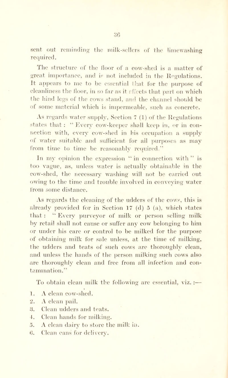 sent out reminding the milk-,sellers of the limewashing required. The structure ol‘ the floor of a cow-shed is a matter of great importance, and ip not included in the Regulations. It appears to me to he essential that for the purpose of cleanliness the floor, in so far as it effects that part on which the hind legs of the cows stand, and the channel should be oi some material which is impermeable, such as concrete. As regards water supply, Section 7 (1) of the Regulations states that : “ Every cow-keeper shall keep in, or in con- nection with, every cow-shed in his occupation a supply of water suitable and sufficient for ail purposes as may from time to time be reasonably required.” In my opinion the expression “ in connection with ” is too vague, as, unless water is actually obtainable in the cow-shed, the necessary washing will not be carried out owing to the time and trouble involved in conveying water from some distance. As regards the cleaning of the udders of the cows, this is already provided for in Section 17 (d) 5 (a), which states that : “ Every purveyor of milk or person selling milk by retail shall not cause or suffer any cow belonging to him or under his care or control to be milked for the purpose of obtaining milk for sale unless, at the time of milking, Ihe udders and teats of such cows are thoroughly clean, and unless the hands of the person milking such cows also are thoroughly clean and free from all infection and con- tamination.” To obtain clean milk the following are essential, viz. :— 1. A clean cow-shed. 2. A clean pail. 3. Clean udders and teats. 4. Clean hands for milking. 5. A clean dairy to store the milk in. Clean cans for delivery. (j
