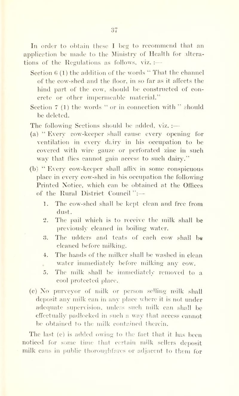 In order to obtain these I beg to recommend that an application be made to the Ministry of Health for altera- tions of the Regulations as follows, viz. : Sect ion fi (1) 1 he addit ion of t he words “ That t he channel of the cow-shed and the floor, in so far as it affects the hind part of the cow, should be constructed of con- crete or other impermeable material. Section 7 (1) the words “ or in connection with  should be deleted. The following Sections should be added, viz. :— (a) “ Every cow-keeper shall cause every opening for ventilation in every dairy in his occupation to be covered with wire gauze or perforated zinc in such way that flies cannot gain access to such dairy. {b} “ Every cow-keeper shall affix in some conspicuous place in every cow-shed in his occupation the following Printed Notice, which can be obtained at the Offices of the Rural District Council — ]. The cow-shed shall be kept clean and free from dust. 2. The pail which is to receive the milk shall be previously cleaned in boiling water. 3. The udders and teats of each cow shall b@ cleaned before milking. 4. The hands of the milker shall be washed in clean water immediately before milking any cow. 5. The milk shall be immediately removed to a cool protected place. (c) No purveyor of milk or person selling milk shall deposit anv milk can in any place where it is not under adequate supervision, unless, such milk can shall be effectually padlocked in such a way that access cannot be obtained to-the milk contained therein. The last (e) is added owing fo the fact that it has been noticed for some time that certain milk sellers deposit milk cans in public thoroughfares or adjacent to them for