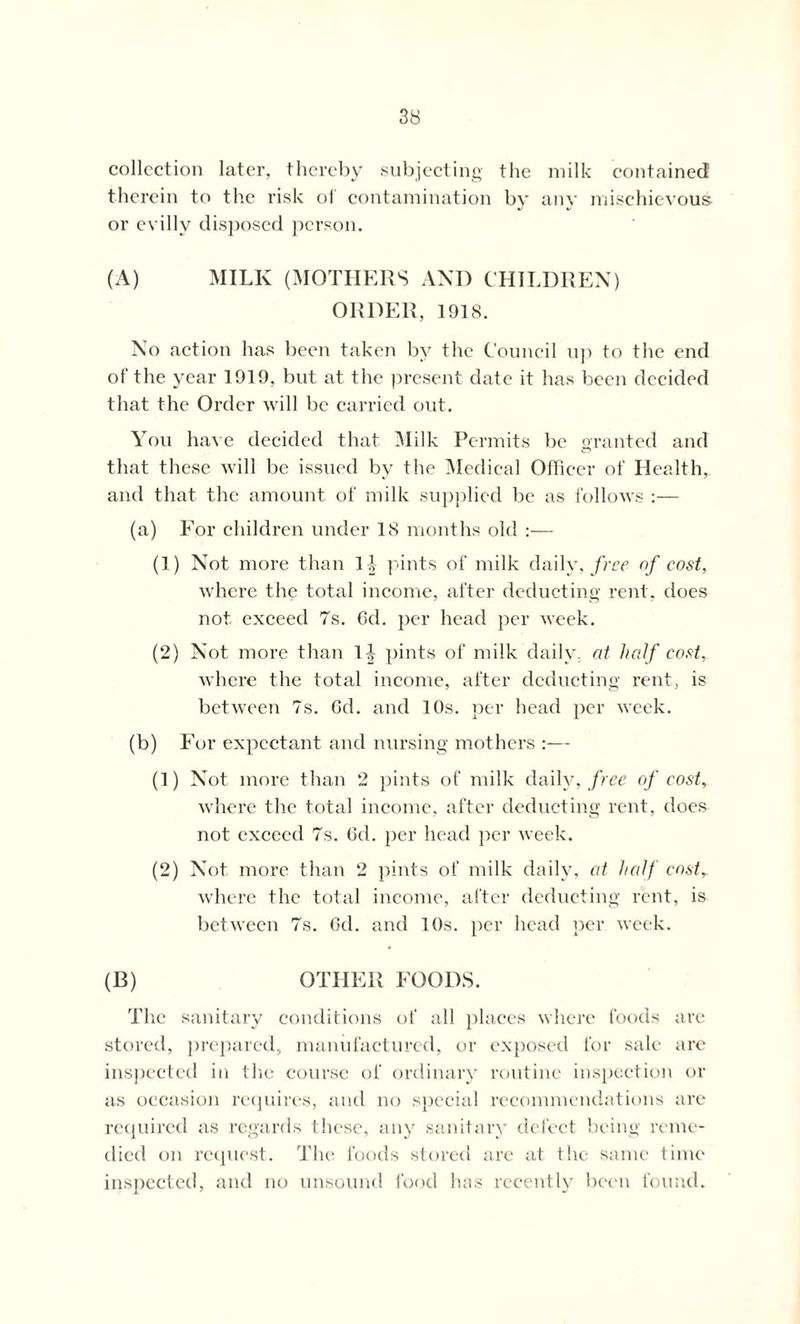 collection later, thereby subjecting the milk contained therein to the risk ol contamination by any mischievous or evilly disposed person. (A) MILK (MOTHERS AND CHILDREN) ORDER, 1918. No action has been taken by the Council up to the end of the year 1919, but at the present date it has been decided that the Order will be carried out. You have decided that Milk Permits be granted and that these will be issued by the Medical Officer of Health, and that the amount of milk supplied be as follows :— (a) For children under 18 months old :— (1) Not more than It pints of milk daily, free of cost, where the total income, after deducting rent, does not exceed 7s. Cd. per head per week. (2) Not more than 1A pints of milk daily, at half cost, where the total income, after deducting rent, is between 7s. Gd. and 10s. per head per week. (b) For expectant and nursing mothers :— (1) Not more than 2 pints of milk daily, free of cost, where the total income, after deducting rent, does not exceed 7s. Gd. per head per week. (2) Not more than 2 pints of milk daily, at half cost, where the total income, after deducting rent, is between 7s. Gd. and 10s. per head per week. (E) OTHER FOODS. The sanitary conditions of all places where foods are stored, prepared, manufactured, or exposed for sale a re inspected in the course of ordinary routine inspection or as occasion requires, and no special recommendations are required as regards these, any sanitary defect being reme- died oil request. The foods stored are at the same time inspected, and no unsound food has recently been found.