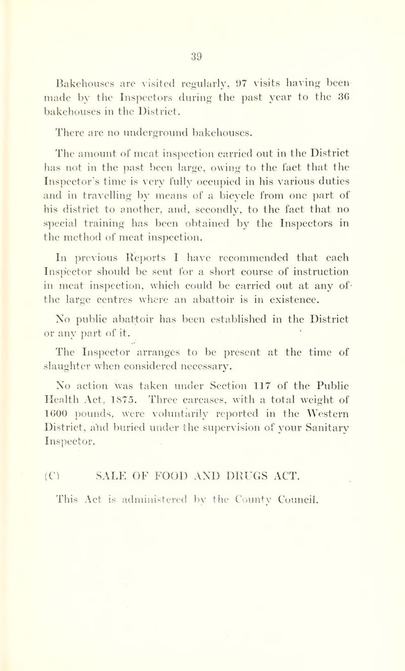 Bakehouses are visited regularly, !)7 visits having been made by the Inspectors during the past year to the 30 bakehouses in the District. There are no underground bakehouses. The amount of meat inspection carried out in the District has not in the past been large, owing to the fact that the Inspector's time is very fully occupied in his various duties and in travelling by means of a bicycle from one part of his district to another, and, secondly, to the fact that no special training has been obtained by the Inspectors in the method of meat inspection. In previous Reports I have recommended that each Inspector should be sent for a short course of instruction in meat inspection, which could be carried out at any of- the large centres where an abattoir is in existence. Xo public abattoir has been established in the District or any part of it. The Inspector arranges to be present at the time of slaughter when considered necessary. Xo action was taken under Section 117 of the Public Health Act, 1875. Three carcases, with a total weight of 1G00 pounds, were voluntarily reported in the Western District, alid buried under the supervision of your Sanitary Inspector. (H SALE OF FOOD AND DRUGS ACT. This Act is administered bv the Countv Council.