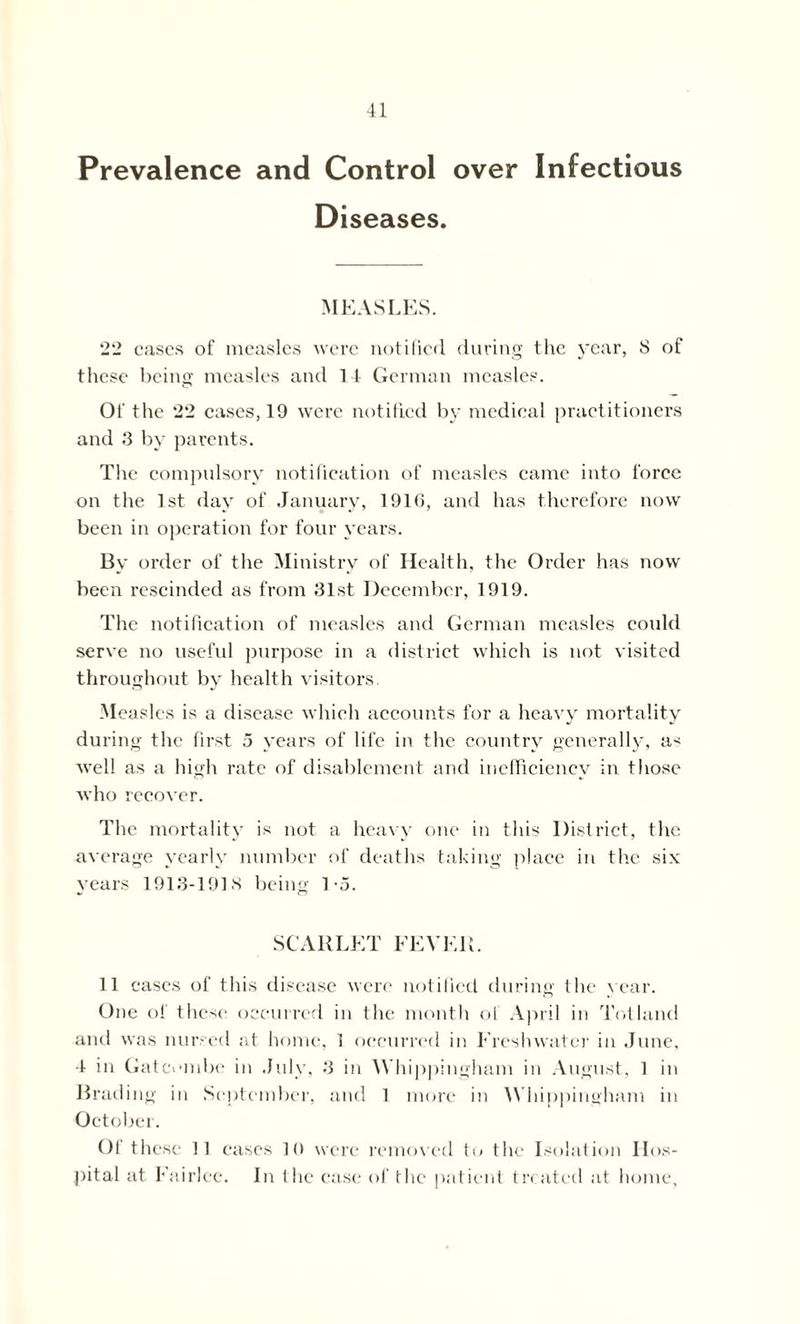 Prevalence and Control over Infectious Diseases. MEASLES. 22 cases of measles were notified during the year, S of these being measles and 14 German measles. Of the 22 cases, 19 were notified by medical practitioners and 3 by parents. The compulsory notification of measles came into force on the 1st day of January, 1916, and has therefore now been in operation for four years. By order of the Ministry of Health, the Order has now been rescinded as from 31st December, 1919. The notification of measles and German measles could serve no useful purpose in a district which is not visited throughout by health visitors. Measles is a disease which accounts for a heavy mortality during the first 5 years of life in the country generally, a< well as a high rate of disablement and inefficiency in those who recover. The mortality is not a heavy one in this District, the average yearly number of deaths taking place in the six years 1913-191S being 1-5. SCARLET FEVER. 11 cases of this disease were notified during the year. One of these occurred in the month of April in Tot land and was nursed at home, 1 occurred in Freshwater in June, 4 in Gatci'inbe in July, 3 in Whippingham in August, 1 in Brading in September, and 1 more in Whippingham in October. Of these 11 eases 10 were removed to the Isolation Hos- pital at Eairlee. In the ease of the patient treated at home,
