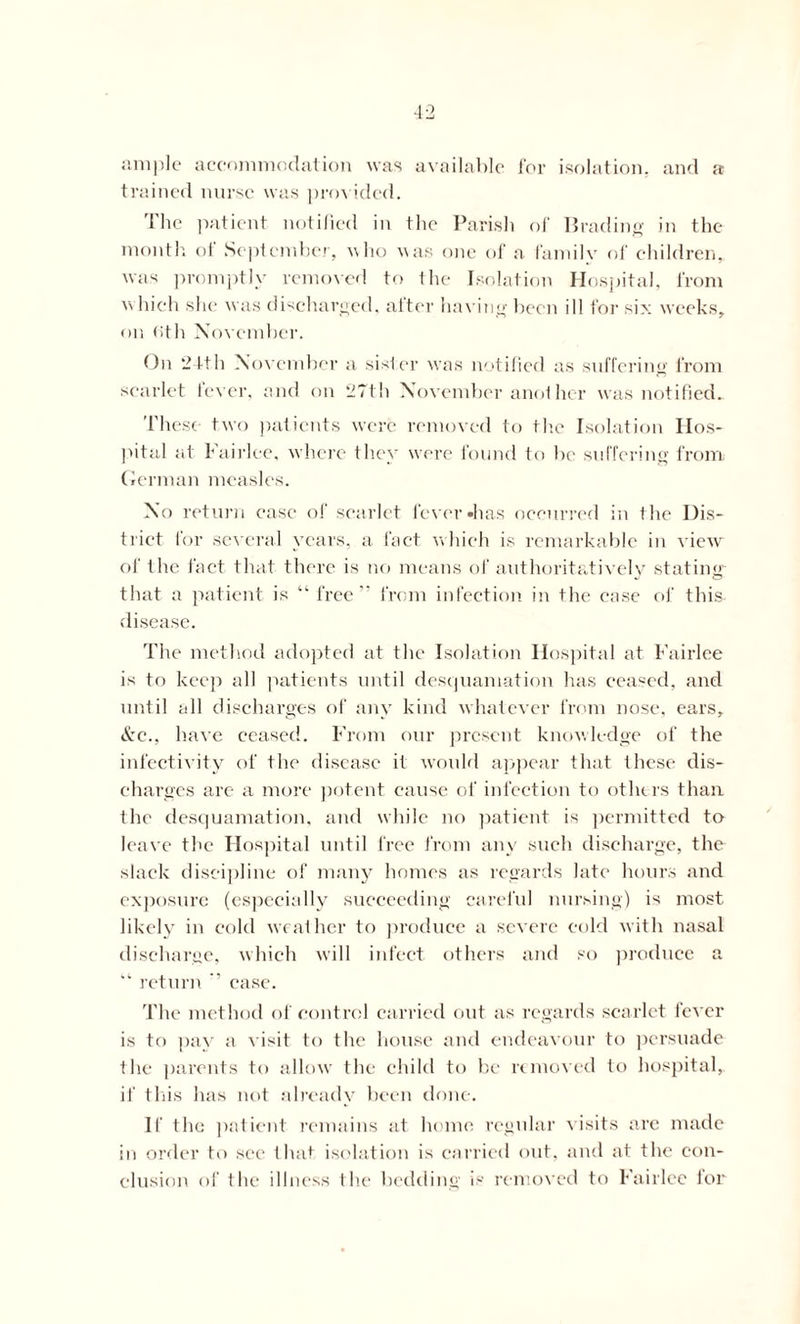 ample accommodation was available for isolation, and a trained nurse was provided. The patient notified in the Parish of lJrading in the month of September, who was one of a family of children,, was promptly removed to the Isolation Hospital, from w hich she was discharged, after having been ill for six weeks, on (>th November. On 24th November a sister was notified as suffering from scarlet fever, and on 27th November another was notified. These two patients were removed to the Isolation Hos- pital at Fairlee, where they were found to he suffering from German measles. No return case of scarlet fever »has occurred in the Dis- trict for several years, a fact which is remarkable in view of the fact that there is no means of authoritatively stating that a patient is “ free” from infection in the case of this disease. The method adopted at the Isolation Hospital at Fairlee is to keep all patients until desquamation has ceased, and until all discharges of any kind whatever from nose, ears, &e., have ceased. From our present knowledge of the infectivity of the disease it would appear that these dis- charges are a more potent cause of infection to others than the desquamation, and while no patient is permitted to leave the Hospital until free from any such discharge, the slack discipline of many homes as regards late hours and exposure (especially succeeding careful nursing) is most likely in cold weather to produce a severe cold with nasal discharge, which will infect others and so produce a “ return ” case. The method of control carried out as regards scarlet fever is to pay a visit to the house and endeavour to persuade the parents to allow the child to be removed to hospital, if this has not already been done. If the patient remains at home, regular visits are made in order to see that isolation is carried out, and at the con- clusion of the illness the bedding is removed to Fairlee for