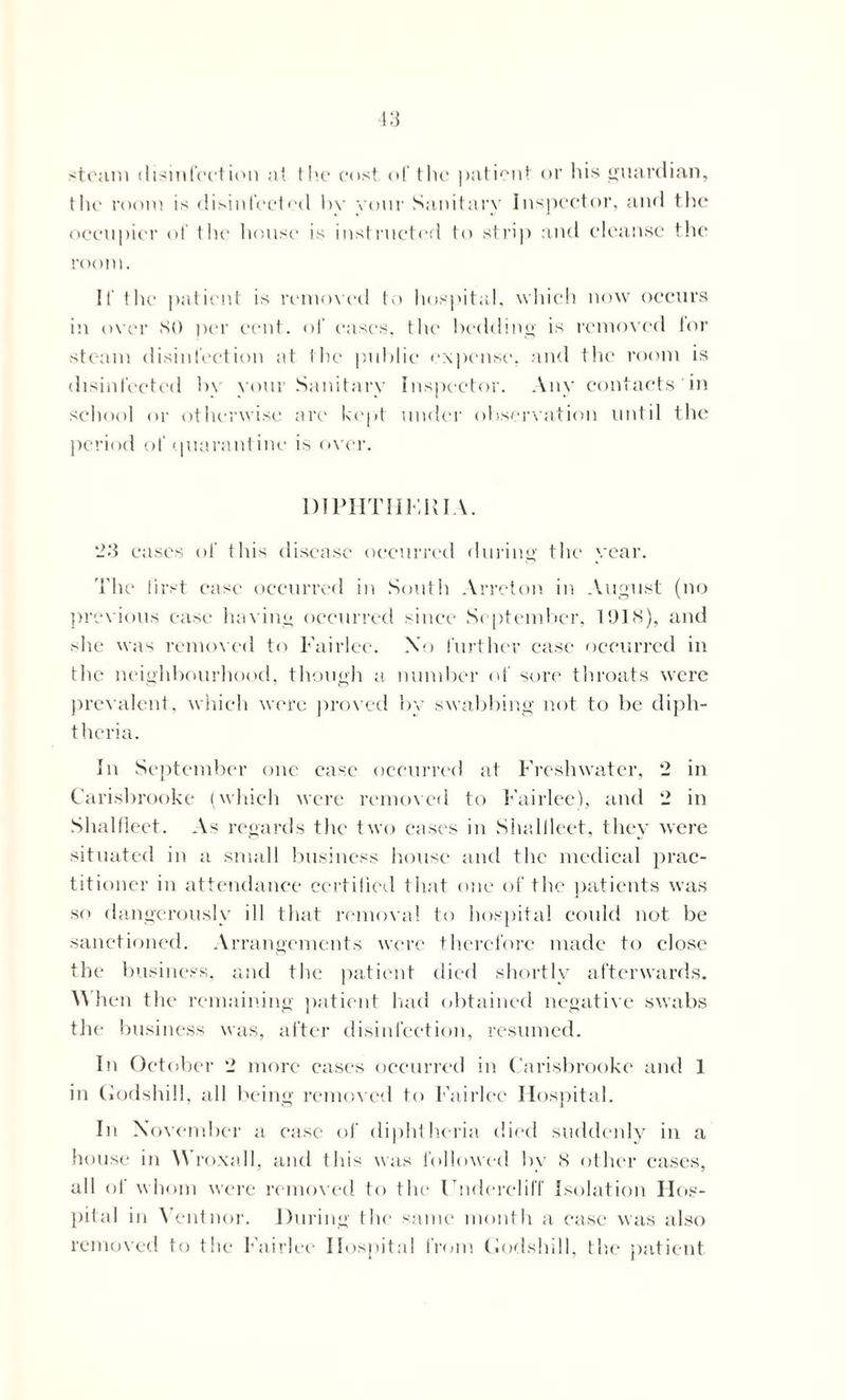 l.'S steam disinfection a( the cost of the patient or his guardian, the room is disinfected by your Sanitary Inspector, and the occupier of the house is instructed to strip and cleanse the room. If the patient is removed to hospital, which now occurs in over SO per cent, of eases, the bedding is removed lor steam disinfection at the public expense, and the room is disinfected by your Sanitary Inspector. Any contacts in school or otherwise are kept under observation until the period of quarantine is over. D1PHTHFRIA. ‘23 eases of this disease occurred during the year. The first case occurred in South Arreton in August (no previous case having occurred since September, 1918), and she was removed to Fairlee. Xo further case occurred in the neighbourhood, though a number of sore throats were prevalent, which were proved by swabbing not to be diph- theria. In September one case occurred at Freshwater, *2 in Carisbrooke (which were removed to Fairlee), and ‘2 in Shalfleet. As regards the two cases in Shallleet, they were situated in a small business house and the medical prac- titioner in attendance certified that one of the patients was so dangerously ill that removal to hospital could not be sanctioned. Arrangements were therefore made to close the business, and the patient died shortly afterwards. When the remaining patient had obtained negative swabs the business was, after disinfection, resumed. In October “2 more cases occurred in Carisbrooke and 1 in (Jodshill, all being removed to Fairlee Hospital. In November a ease of diphtheria died suddenly in a house in Wroxall, and this was followed by 8 other cases, all of whom were removed to the FnderclilT Isolation Hos- pital in Ventnor. During the same month a ease was also removed to the f airlee Hospital from Codshill, the patient