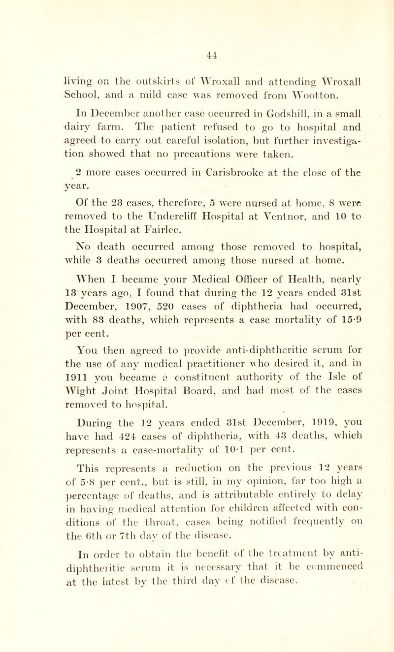 living on the outskirts of Wroxall and attending Wroxall School, and a mild case was removed from Wootton. In December another case occurred in Godshill, in a small dairy farm. The patient refused to go to hospital and agreed to carry out careful isolation, but further investiga- tion showed that no precautions were taken. 2 more cases occurred in Carisbrooke at the close of the year. Of the 23 cases, therefore, 5 were nursed at home, 8 were removed to the Undereliff Hospital at Vent nor, and 10 to the Hospital at Fairlee. No death occurred among those removed to hospital, while 3 deaths occurred among those nursed at home. When I became your Medical Officer of Health, nearly 13 years ago, I found that during the 12 years ended 31st December, 1907, 520 eases of diphtheria had occurred, with 83 deaths, which represents a case mortality of 15-9 per cent. You then agreed to provide anti-diphtheritic serum for the use of any medical practitioner w ho desired it, and in 1911 you became a constituent authority of the Isle of Wight Joint Hospital Board, and had most of the eases removed to hospital. During the 12 years ended 31st December, 1919. you have had 424 cases of diphtheria, with 43 deaths, which represents a case-mortality of 10T per cent. This represents a reduction on the previous 12 years of 5-8 per cent., but is still, in my opinion, far too high a percentage of deaths, and is attributable entirely to delay in having medical attention for children affected with con- ditions of the throat, cases being notified frequently on the 6th or 7th day of the disease. In order to obtain the benefit of the treatment by anti- diphtheritic serum it is necessary that it be commenced at the latest by the third day of the disease.