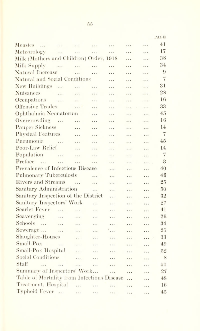 00 Measles Meteorology Milk (Mothers and Children) Order. 1918 Milk Supply Natural Increase Natural and Social Conditions New Buildings ... Nuisances Occupations Offensive Trades ... Ophthalmia Neonatorum Overcrowding Pauper Sickness Physical Features Pneumonia Poor-Law Belief Population Preface Prevalence of Infectious Disease Pulmonary Tuberculosis Rivers and Streams Sanitary Administration Sanitary Inspection of the District Sanitary Inspectors’ Work Scarlet Fever Scavenging Schools Sewerage ... ... ... ... *... Slaughter-Houses Small-Pox Small-Pox Hospital Social Conditions Staff Summary of Inspectors’ Work... Table of Mortality from Infectious Disease Treatment. Hospital Typhoid Fever ...