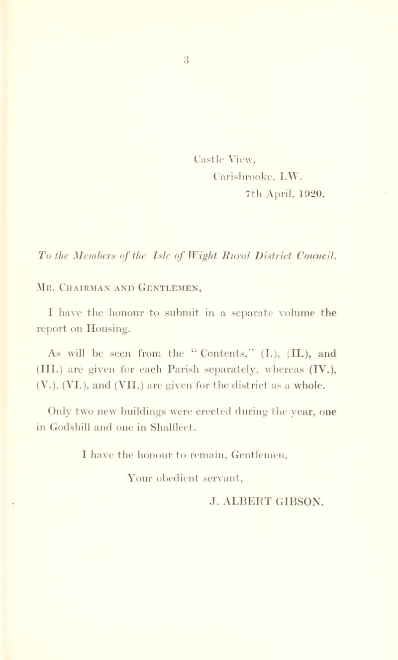 7th April, 1920. To the Members of the Isle of Wight Rural District Council. Mr. Chairman and Gentlemen, I have the honour to submit in a separate volume the report on Housing. As will be seen from tlie “ Contents,' (I.), (II.), and (III.) are given for each Parish separately, whereas (IV.), (V.), (VI.), and (VII.) are given for the district as a, whole. Only two new buildings were erected during the year, one in Godshill and one in Shalfleet. I have the honour to remain, Gentlemen, Your obedient servant. J. ALBERT GIBSON.