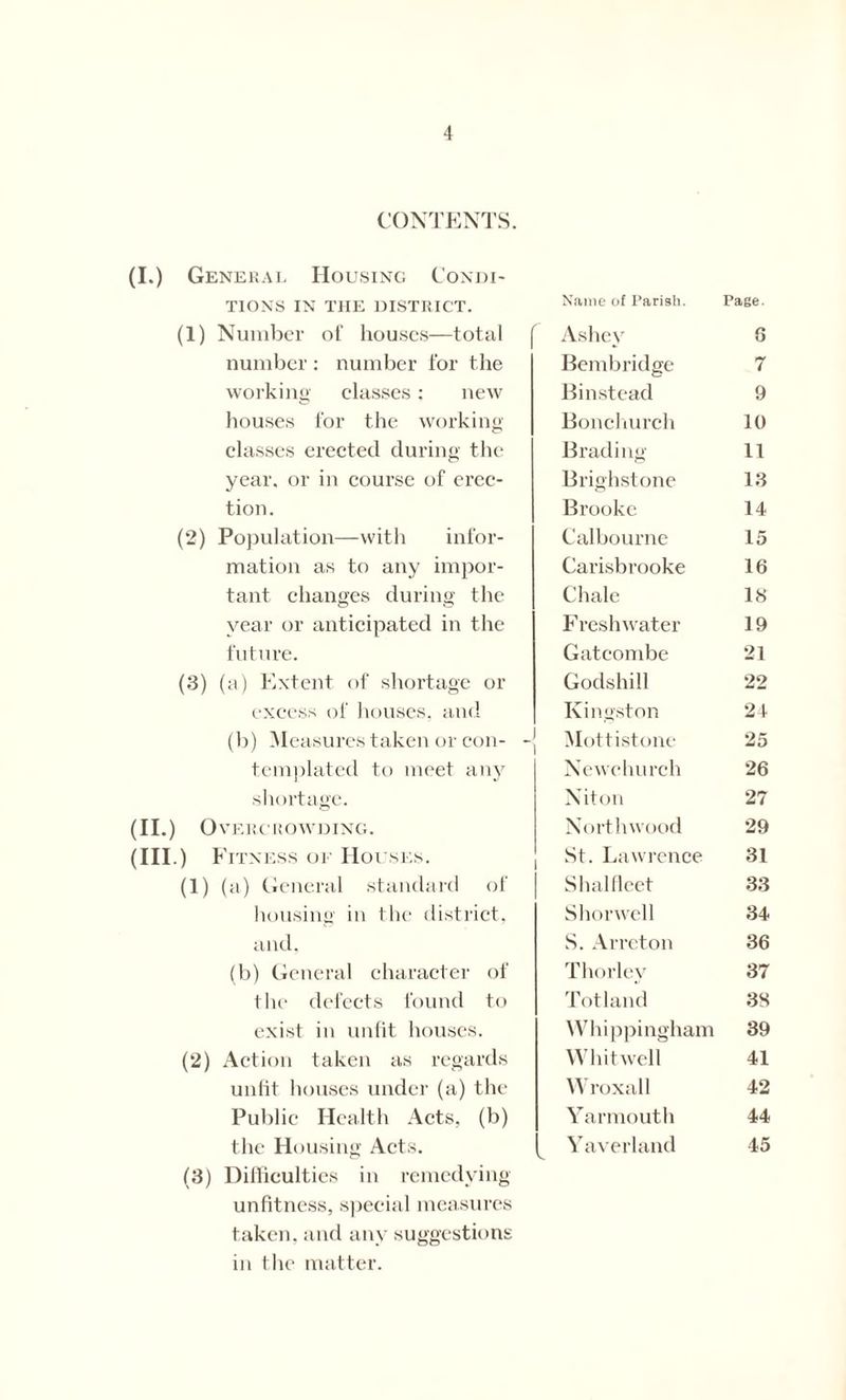 CONTENTS. (I.) General Housing Condi- tions IN THE DISTRICT. (1) Number of houses—total number : number for the working classes: new houses for the working classes erected during the year, or in course of erec- tion. (2) Population—with infor- mation as to any impor- tant changes during the year or anticipated in the future. (3) (a) Extent of shortage or excess of houses, and (b) Measures taken or con- -{ templated to meet any shortage. (II.) Overcrowding. (Ill .) Fitness oe Houses. (1) (a) General standard of housing in the district, and, (b) General character of the defects found to exist in unfit houses. (2) Action taken as regards unlit houses under (a) the Public Health Acts, (b) the Housing Acts. (3) Difficulties in remedying unfitness, special measures taken, and any suggestions in the matter. Name of Pariah. Page. Ashey 8 Bern bridge 7 Binstead 9 Bond lurch 10 Brading 11 Brighstone 13 Brooke 14 Calbourne 15 Carisbrooke 16 Chale IS Freshwater 19 Gatcombe 21 Godshill 22 Kingston 24 Mottistone 25 Newchurch 26 Niton 27 North wood 29 St. Lawrence 31 Shalfleet 33 Shorwell 34 S. Arreton 36 Thorley 37 Totland 38 Whippingham 39 Whitwell 41 Wroxall 42 Yarmouth 44 Yaverland 45