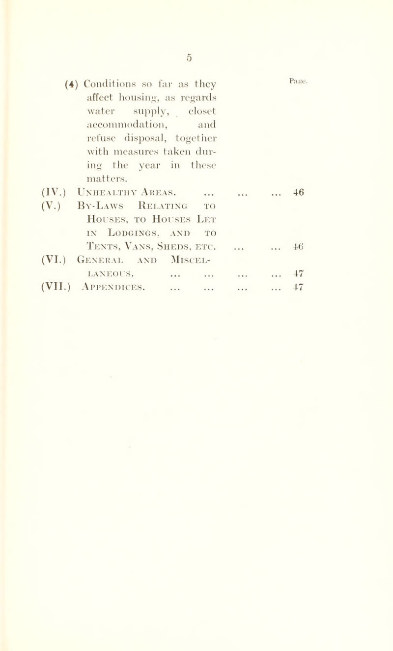 (4) Conditions so far as they affect housing, as regards water supply, closet accommodation, and refuse disposal, together with measures taken dur- ing the year in these matters. (IV.) Unhealthy Areas. (V.) By-Laws Relating to Houses, to Houses Let in Lodgings, and to Tents, Vans, Sheds, etc. (VI.) General and Miscel- laneous.
