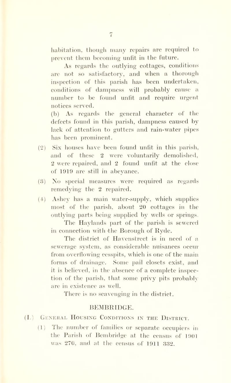 habitation, though many repairs are required to prevent them becoming unfit in the future. As regards the outlying cottages, conditions are not so satisfactory, and when a thorough inspection of this parish has been undertaken, conditions of dampness will probably cause a number to be found unfit and require urgent notices served. (b) As regards the general character of the defects found in this parish, dampness caused by lack of attention to gutters and rain-water pipes has been prominent. (2) Six houses have been found unfit in this parish, anti of these 2 were voluntarily demolished, 2 were repaired, and 2 found unfit at the close of 1919 are still in abeyance. (3) No special measures were required as regards remedying the 2 repaired. (1) Ashey has a main water-supply, which supplies most of the parish, about 20 cottages in the outlying parts being supplied by wells or springs. The Havlands part of the parish is sewered in connection with-the Borough of Ryde. The district of Havenstreet is in need of a sewerage system, as considerable nuisances occur from overflowing cesspits, which is one of the main forms of drainage. Some pail closets exist, and it is believed, in the absence of a complete inspec- tion of the parish, that some privy pits probabh are in existence as well. There is no scavenging in the district. BEMBRIDGE. (I.) General Housing Conditions in the District. (1) The number of families or separate occupiers in the Parish of Bembridge at the census of 1901 was 270, and at the census of 1911 332.