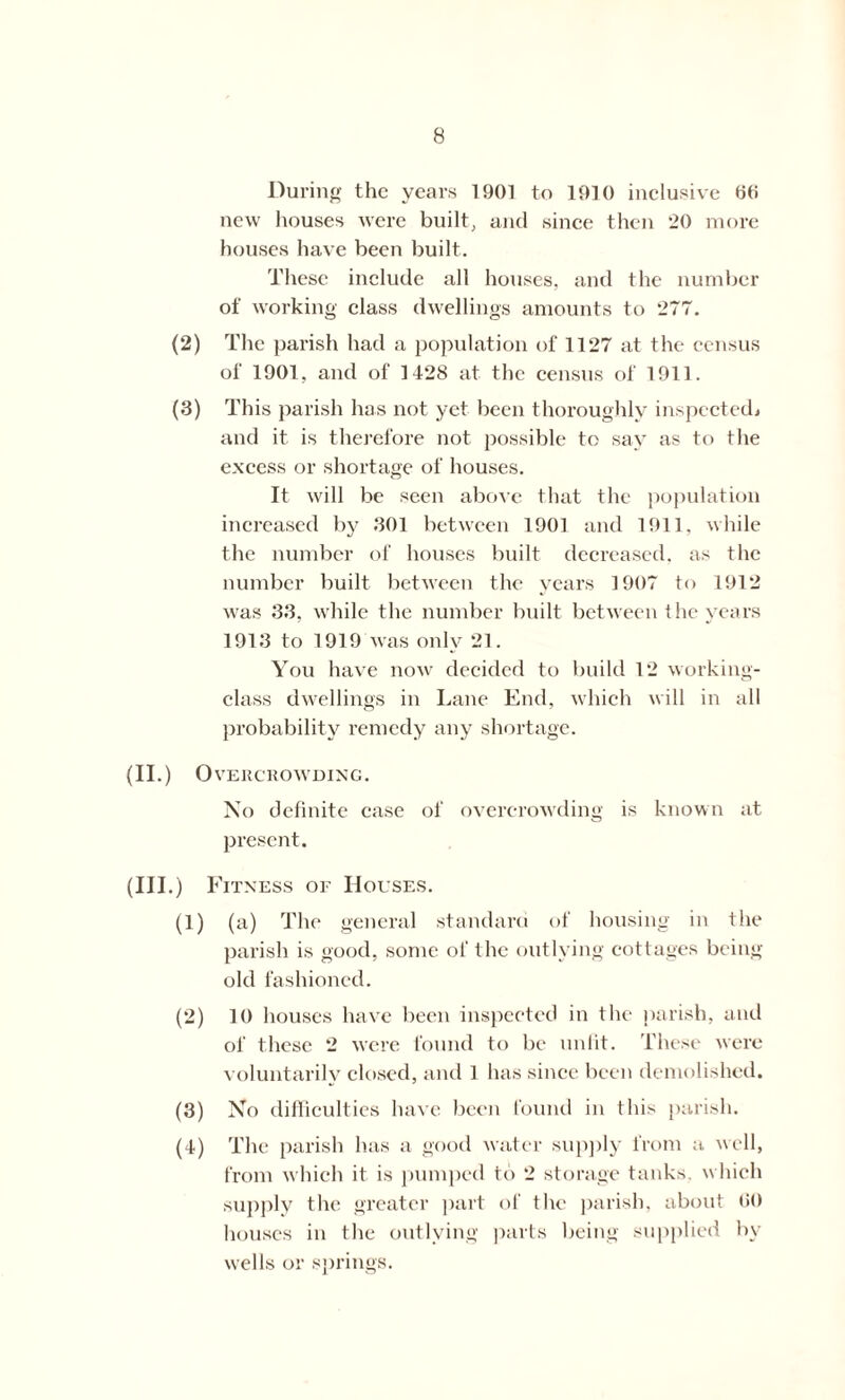 During the years 1901 to 1910 inclusive GO new houses were built, and since then 20 more houses have been built. These include all houses, and the number of working class dwellings amounts to 277. (2) The parish had a population of 1127 at the census of 1901, and of 1428 at the census of 1911. (3) This parish has not yet been thoroughly inspected, and it is therefore not possible to say as to the excess or shortage of houses. It will be seen above that the population increased by 301 between 1901 and 1911. while the number of houses built decreased, as the number built between the years 1907 to 1912 was 33, while the number built between the years 1913 to 1919 was only 21. You have now decided to build 12 working- class dwellings in Lane End, which will in all probability remedy any shortage. (II.) O VERCROWDING. No definite case of overcrowding is known at present. (Ill .) Fitness of Houses. (1) (a) The general standard of housing in the parish is good, some ol' the outlying cottages being old fashioned. (2) 10 houses have been inspected in the parish, and of these 2 were found to be unfit. These were voluntarily closed, and 1 has since been demolished. (3) No difficulties have been found in this parish. (4) The parish has a good water supply from a well, from which it is pumped to 2 storage tanks, which supply the greater part of the parish, about GO houses in the outlying parts being supplied by wells or springs.