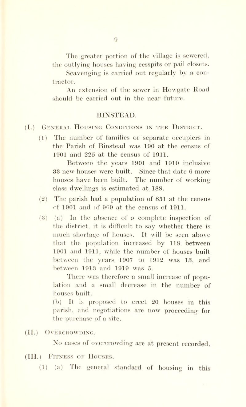 The greater portion of the village is sewered, the outlying houses having cesspits or pail closets. Scavenging is carried out regularly by a. con- tractor. An extension of the sewer in Howgate Hoad should be carried out in the near future. BINSTEAD. (I.) General Housing Conditions in the District. (1) The number of families or separate occupiers in the Parish of Binstead was 190 at the census of 1901 and 225 at the census of 1911. Between the years 1901 and 1910 inclusive 33 new houses were built. Since that date G more houses have been built. The number of working- class dwellings is estimated at 188. (2) The parish had a population of 851 at the census of 1901 and of 909 at the census of 1911. (3 (a) in the absence of a complete inspection of the district, it is difficult to say whether there is much shortage of houses. It will be seen above that the population increased by 118 between 1901 and 1911, while the number of houses built between the years 190? to 1912 was 13, and between 1913 and 1919 was 5. There was therefore a small increase of popu- lation and a small decrease in the number of houses built. (b) It is proposed to erect 20 houses in this parish, and negotiations are now proceeding for the purchase of a site. (II.) Overcrowding. No cases of overcrowding are at present recorded. (III.) Fitness or Houses. (1) (a) The general standard of housing in this
