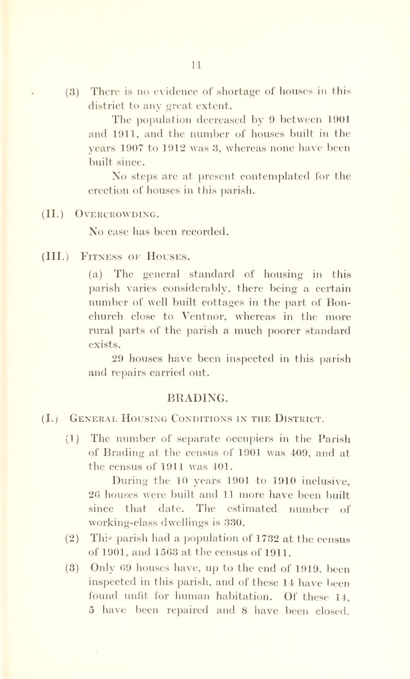 (3) There is no evidence of shortage of houses in this district to any great extent. The population decreased by 9 between 1901 and 1911, and the number of houses built in the years 1907 to 1912 was 3, whereas none have been built since. Xo steps are at present contemplated for the erection of houses in this parish. (II.) Overcrowding. No case has been recorded. (Ill .) Fitness of Houses. (a) The general standard of housing in this parish varies considerably, there being a certain number of well built cottages in the part of Bon- church close to Vent nor, whereas in the more rural parts of the parish a much poorer standard exists. 29 houses have been inspected in this parish and repairs carried out. BRADING. (I.) General Housing Conditions in the District. (1) The number of separate occupiers in the Parish of Brading at the census of 1901 was 409. and at the census of 1911 was 401. During the 10 years 1901 to 1910 inclusive, 26 houses were built and 11 more have been built since that date. The estimated number of working-class dwellings is 330. (2) This parish had a population of 1732 at the census of 1901, and 1563 at the census of 1911. (3) Only 69 houses have, up to the end of 1919. been inspected in this parish, and of these 14 have been found unfit for human habitation. Of these 14, 5 have been repaired and S have been closed.