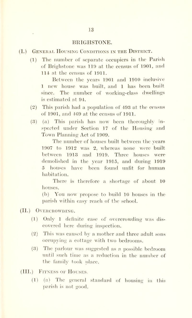 BRIGHSTONE. (I.) General Housing Conditions in the District. (1) The number of separate occupiers in the Parish of Brighstone was 11!) at the census of 1901, and 111 at the census of 1911. Between the years 1901 and 1910 inclusive 1 new house was built, and 1 has been built since. The number of working-class dwellings is estimated at 94. (2) This parish had a population of 493 at the census of 1901, and 109 at the census of 1911. (3) (a) This parish has now been thoroughly in- spected under Section 17 of the Housing and Town Planning Act of 1909. The number of houses built between the years 1907 to 1912 was 2, whereas none were built between 1913 and 1919. Three houses were demolished in the year 1915, and during 1919 5 houses have been found unfit for human habitation. There is therefore a shortage of about 10 houses. (b) You now propose to build 10 houses in the parish within easy reach of the school. (II.) O VERCROWDING. (1) Only 1 definite case of overcrowding was dis- covered here during inspection. (2) This was caused by a mother and three adult sons occupying a cottage with two bedrooms. (3) The parlour was suggested as a possible bedroom until such time as a reduction in the number of the family took place. (III.) Fitness of Houses. (1) (a) The general standard of housing in this parish is not good.