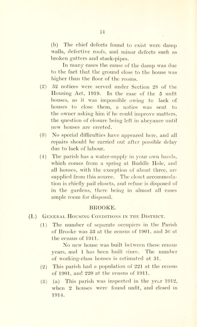 (b) The chief defects found to exist were damp walls, defective roofs, and minor defects such as broken gutters and stack-pipes. In many cases the cause of the damp was due to the fact that the ground close to the house was higher than the floor of the rooms. (2) 52 notices were served under Section 28 of the Housing Act, 1919. In the case of the 5 unfit houses, as it was impossible owing to lack of houses to close them, a notice was sent to the owner asking him if he could improve matters, the question of closure being left in abeyance until new houses are erected. (3) No special difficulties have appeared here, and all repairs should be carried out after possible delay due to lack of labour. (4) The parish has a water-supply in your own hands, which comes from a spring at Buddie Hole, and all houses, with the exception of about three, are supplied from this source. The closet accommoda- tion is chiefly pail closets, and refuse is disposed of in the gardens, there being in almost all cases ample room for disposal. BROOKE. (I.) General Housing Conditions in the District. (1) The number of separate occupiers in the Parish of Brooke was 53 at the census of 1901, and 50 at the census of 1911. No new house was built between these census years, and 1 has been built since. The number of working-class houses is estimated at 51. (2) This parish had a population of 221 at the census of 1901, and 220 at the census of 1911. (3) (a) This parish was inspected in the year 1912, when 2 houses were found unfit, and closed in 1914.