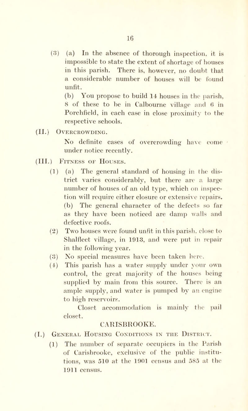 (3) (a) In the absence of thorough inspection, it is impossible to state the extent of shortage of houses in this parish. There is, however, no doubt that a considerable number of houses will be found unfit. (b) You propose to build 14 houses in the parish, 8 of these to be in Calbourne village and 6 in c? Porchfield, in each case in close proximity to the respective schools. (II.) Overcrowding. No definite cases of overcrowding have come under notice recently. (III.) Fitness of Houses. (1) (a) The general standard of housing in the dis- trict varies considerably, but there arc a large number of houses of an old type, which on inspec- tion will require either closure or extensive repairs, (b) The general character of the defects so far as they have been noticed are damp walls and defective roofs. (2) Two houses were found unfit in this parish, close to Shalfleet village, in 1913, and were put in repair in the following year. (3) No special measures have been taken here. (4) This parish has a water supply under your own control, the great majority of the houses being supplied by main from this source. There is an ample supply, and water is pumped by an engine to high reservoirs. Closet accommodation is mainly the pail closet. CARISBROOKE. (I.) General Housing Conditions in tiie District. (1) The number of separate occupiers in the Parish of Carisbrooke, exclusive of the public institu- tions, was 510 at the 1901 census and 585 at the 1911 census.