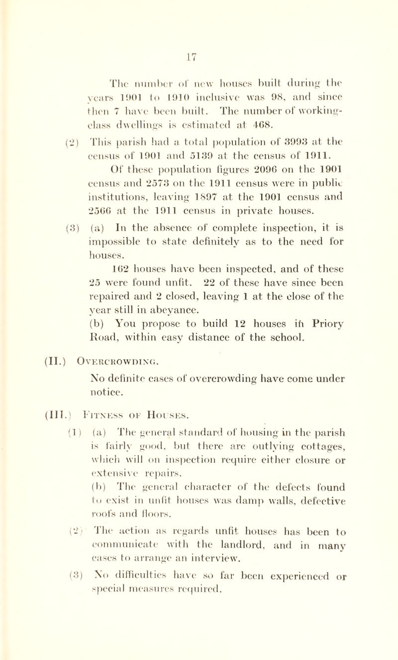 The number of new houses built during the years 1001 to 1010 inclusive was ON. and since then 7 have been built. The number of working- class dwellings is estimated at 468. (2) This parish had a total population of 3093 at the census of 1001 and 5139 at the census of 1911. Of these population figures 2096 on the 1901 census and 2573 on the 1911 census were in public institutions, leaving 1897 at the 1901 census and 2566 at the 1911 census in private houses. (3) (a) In the absence of complete inspection, it is impossible to state definitely as to the need for houses. 162 houses have been inspected, and of these 25 were found unfit. 22 of these have since been repaired and 2 closed, leaving 1 at the close of the year still in abeyance. (b) You propose to build 12 houses ih Priory Road, within easy distance of the school. (II.) Overcrowding. No definite cases of overcrowding have come under notice. (III.) Fitness or Houses. (1) (a) The general standard of housing in the parish is fairlv good, but there are outlving cottages, which will on inspection require either closure or extensive repairs. (b) The general character of the defects found in exist in unfit houses was damp walls, defective roofs and floors. (2 The action as regards unfit houses has been to communicate with the landlord, and in many cases to arrange an interview. (3) NO difficulties have so far been experienced or special measures required.