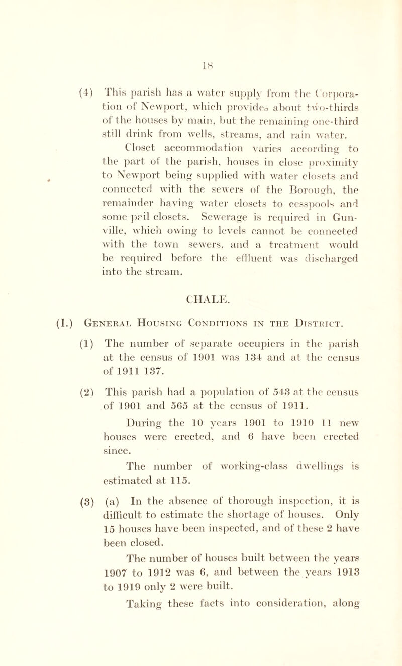 (4-) This parish has a water supply from the Corpora- tion of Newport, which provideo about two-thirds of the houses bv main, but the remaining one-third still drink from wells, streams, and rain water. Closet accommodation varies according to the part ol the parish, houses in close proximity to Newport being supplied with water closets and connected with the sewers of the Borough, the remainder having water closets to cesspools and some pail closets. Sewerage is required in Gun- ville, which owing to levels cannot be connected with the town sewers, and a treatment would be required before the effluent was discharged into the stream. CHALK. (1.) General Housing Conditions in the District. (1) The number of separate occupiers in the parish at the census of 1901 was 134 and at the census of 1911 137. (2) This parish had a population of 543 at the census of 1901 and 5G5 at the census of 1911. During the 10 years 1901 to 1910 11 new houses were erected, and 0 have been erected since. The number of working-class dwellings is estimated at 115. (3) (a) In the absence of thorough inspection, it is difficult to estimate the shortage of houses. Only 15 houses have been inspected, and of these 2 have been closed. The number of houses built between the years 1907 to 1912 was G, and between the years 1913 to 1919 only 2 were built. Taking these facts into consideration, along
