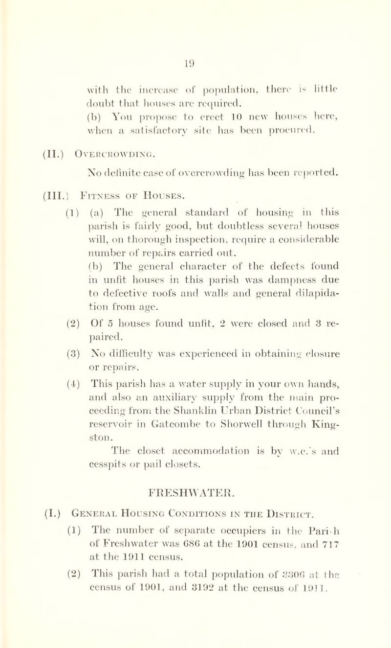 1!) with the increase of population, there F little doubt that houses are required. (b) You propose to erect 10 new houses here, when a satisfactory site has been procured. (II.) Overcrowding. No definite case of overcrowding has been reported. (III.) Fitness of Houses. (1) (a) The general standard of housing in this parish is fairly good, but doubtless several houses will, on thorough inspection, require a considerable number of repairs carried out. (b) The general character of the defects found in unfit houses in this parish was dampness due to defective roofs and walls and general dilapida- tion from age. (2) Of 5 houses found unfit, 2 were closed and 3 re- paired. (3) No difficulty was experienced in obtaining closure or repairs. (4) This parish has a water supply in your own hands, and also an auxiliary supply from the main pro- ceeding from the Shanklin Urban District Council’s reservoir in Gat combe to Shorwell through King- ston. The closet accommodation is by w.c.'s and cesspits or pail closets. FRESHWATER. (I.) General Housing Conditions in tiie District. (1) The number of separate occupiers in the Pari-h of Freshwater was CSC at the 1901 census, and 717 at the 1911 census. (2) This parish had a total population of 330G at the census of 1901, and 3192 at the census of 1911.