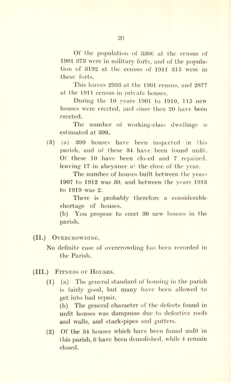Of the population of 3300 at the census of 1901 373 were in military forts, and of the popula- tion of 3192 at the census of 1911 315 were in these forts. This leaves 2933 at the 1901 census, and 2877 at the 1911 census in private houses. During the 10 years 1901 to 1910, 115 new houses were erected, and since then 20 have been erected. The number of working-class dwellings is estimated at 399. (3) (a) 399 houses have been inspected in this parish, and of these 34 have been found unfit. Of these 10 have been closed and 7 repaired, leaving 17 in abeyance a^ the close of the year. The number of houses built between the years 1907 to 1912 was 39. and between the years 1913 to 1919 was 2. There is probably therefore a. considerable shortage of houses. (b) You propose to erect 30 new houses in the parish. (II.) Overcrowding. No definite case of overcrowding has been recorded in the Parish. (III.) Fitness of Houses. (1) (a) The general standard of housing in the parish is fairly good, but many have been allowed to get into bad repair. (b) The general character of the defects found in unfit houses was dampness due to defective roofs and walls, and stack-pipes and gutters. (2) Of the 34 houses which have been found unfit in this parish, 6 have been demolished, while 4 remain closed.
