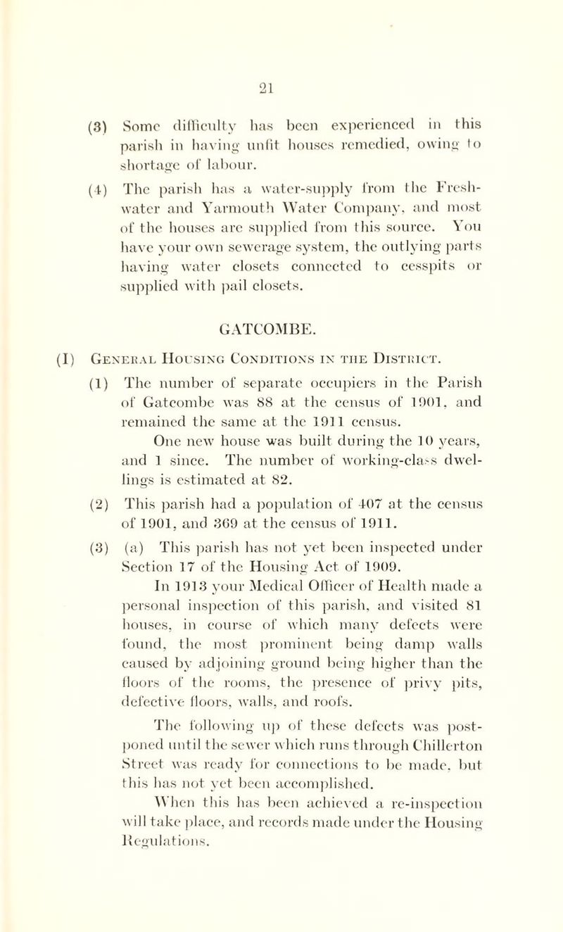 (3) vSomc difficulty has been experienced in this parish in having unfit houses remedied, owing to shortage of labour. (4) The parish has a water-supply from the Fresh- water and Yarmouth Water Company, and most, of the houses arc supplied from this source. You have your own sewerage system, the outlying parts having water closets connected to cesspits or supplied with pail closets. GATCOMBE. (I) General Housing Conditions in the District. (1) The number of separate occupiers in the Parish of Gat combe was 88 at the census of 1001. and remained the same at the 1911 census. One new house was built during the 10 years, and 1 since. The number of working-class dwel- lings is estimated at 82. (2) This parish had a population of 407 at the census of 1901, and 369 at the census of 1911. (3) (a) This parish has not yet been inspected under Section 17 of the Housing Act of 1909. In 1913 your Medical Officer of Health made a personal inspection of this parish, and visited 81 houses, in course of which many defects were found, the most prominent being damp walls caused by adjoining ground being higher than the floors of the rooms, the presence of privy pits, defective floors, walls, and roofs. The following up of these defects was post- poned until the sewer which runs through Chillerton Street was ready for connections to be made, but this has not yet been accomplished. AN lien this has been achieved a re-inspection will take place, and records made under the Housing Regulations.