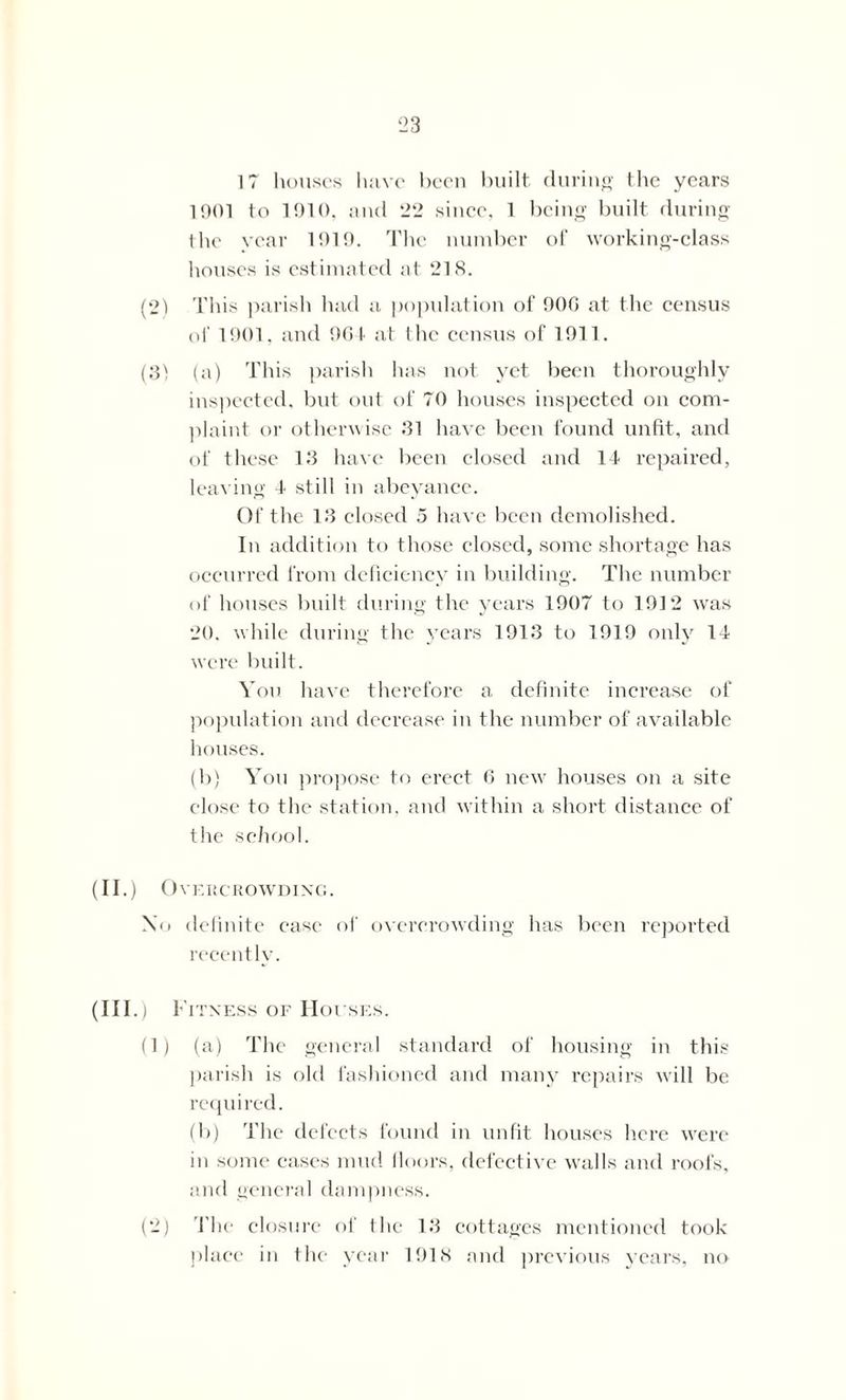 17 houses have been built, during the years 1901 to 1910, and 22 since, 1 being built during the year 1919. The number of working-class houses is estimated at 218. (2) r this parish had a population of 900 at the census of 1901, and 904 at the census of 1911. (3} (a) This parish has not yet been thoroughly inspected, but out of 70 houses inspected on com- plaint or otherwise 31 have been found unfit, and of these 13 have been closed and 14 repaired, leaving 4 still in abeyance. Of the 13 closed 5 have been demolished. In addition to those closed, some shortage has occurred from deficiency in building. The number of houses built during the years 1907 to 1912 was 20. while during the years 1913 to 1919 only 14 were built. You have therefore a definite increase of population and decrease in the number of available houses. (b) You propose to erect 6 new houses on a site close to the station, and within a short distance of the school. (II.) Overcrowding. No definite ease of overcrowding has been reported recently. (Ill .) Fitness of Houses. (1) (a) The general standard of housing in this parish is old fashioned and many repairs will be required. (b) The defects found in unfit houses here were in some cases mud floors, defective walls and roofs, and general dampness. (2) The closure of the 13 cottages mentioned took place in the year 1918 and previous years, no