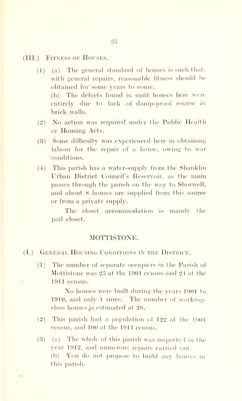 (III.) Fitness of Houses. (1) (a) The general standard of houses is such that, with general repairs, reasonable fitness should be obtained for some years to come. (b) The defects found in unfit houses here Mere entirely due to lack of damp-proof course in brick walls. (2) No action was required under the Public Health or Housing Acts. (3) Some difficulty was experienced here in obtaining labour for the repair of a house, owing to war conditions. (4) This parish has a water-supply from the Shanklin Urban District Council's Reservoir, as the main passes through the parish on the way to Shorwell, and about 8 houses are supplied from this source or from a private supply. The closet accommodation is mainly the pail closet. MOTTISTOXK. (I.) General Housing Conditions in tiie District. (1) The number of separate occupiers in the Parish of Mottistone was 25 at the 1901 census and 2 t at the 1911 census. No houses were built during the years 1901 to 1910, and only 1 since. The number of working- class houses js estimated at 26. (2) This parish had a population of 122 at the 1901 census, and 100 at the 1911 census. (3) (a) The whole of this parish was inspecte 1 in the year 1912, and numerous repairs carried out. (b) You do not propose to build any houses in this parish.