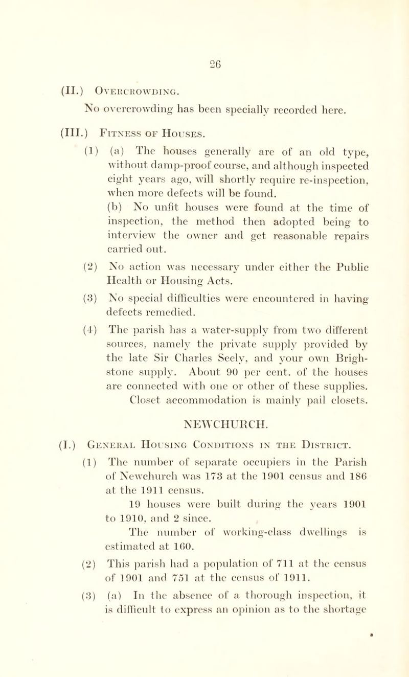 (II.) O V E R c R O WDING. No overcrowding has been specially recorded here. (Ill .) Fitness of Houses. (1) (a) The houses generally are of an old type, without damp-proof course, and although inspected eight years ago, Avill shortly require re-inspection, when more defects will be found. (b) No unfit houses were found at the time of inspection, the method then adopted being to interview the owner and get reasonable repairs carried out. (2) No action was necessary under either the Public Health or Housing Acts. (3) No special difficulties were encountered in having- defects remedied. (-1) The parish has a water-supply from two different sources, namely the private supply provided by the late Sir Charles Seely, and your own Brigh- stone supply. About 90 per cent, of the houses are connected with one or other of these supplies. Closet accommodation is mainly pail closets. NEWCHURCH. (I.) General Housing Conditions in the District. (1) The number of separate occupiers in the Parish of Newchurch was 173 at the 1901 census and 186 at the 1911 census. 19 houses were built during the years 1901 to 1910. and 2 since. The number of working-class dwellings is estimated at 160. (2) This parish had a population of 711 at the census of 1901 and 751 at the census of 1911. (3) (a) In the absence of a thorough inspection, it is difficult to express an opinion as to the shortage