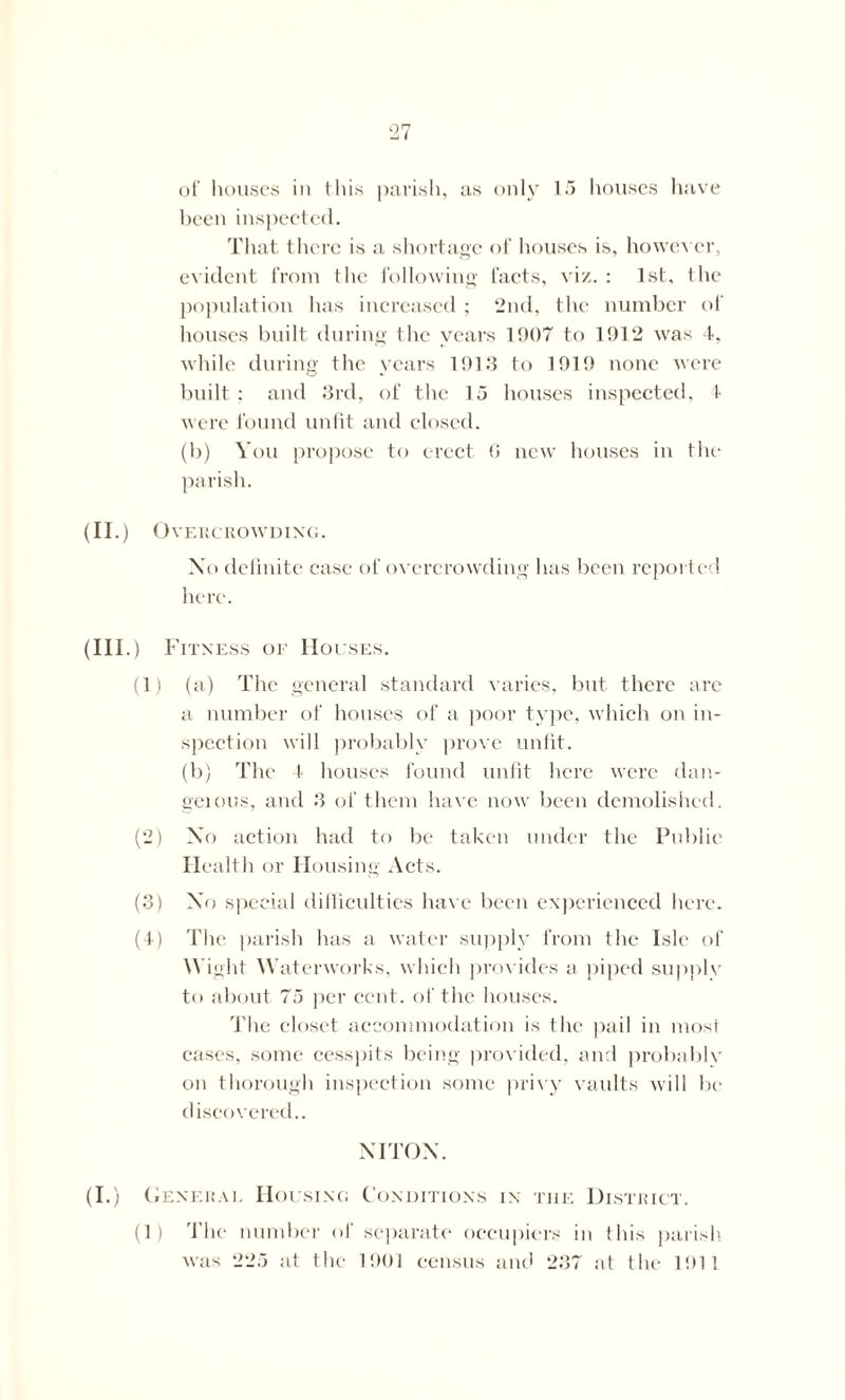 been inspected. That there is a shortage of houses is, however, evident from the following facts, viz. : 1st, the population has increased ; 2nd, the number of houses built during the years 1907 to 1912 was 4, while during the years 1913 to 1919 none were built: and 3rd, of the 15 houses inspected, f were found unfit and closed. (b) You propose to erect 6 new houses in the (II.) Overcrowding. Xo definite case of overcrowding has been reported here. (III.) Fitness of Houses. (1) (a) The general standard varies, but there are a number of houses of a poor type, which on in- spection will probably prove unfit. (b) The 4 houses found unfit here were dan- geious, and 3 of them have now been demolished. (2) XY action had to be taken under the Public Health or Housing Acts. (3) Xo special difficulties have been experienced here. (4) The parish has a water supply from the Isle of Wight Waterworks, which provides a piped supplv to about 75 per cent, of the houses. The closet accommodation is the pail in most cases, some cesspits being provided, and probably on thorough inspection some privy vaults will be discovered.. NITON. (I.) General Housing Conditions in tiie District. (1) The number of separate occupiers in this parish was 225 at the 1901 census and 237 at the 1911