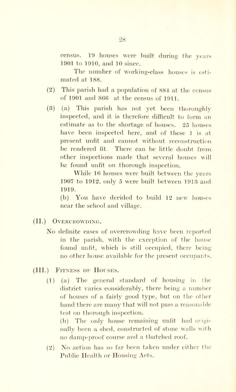 census. ] 0 houses were built during the years 1901 to 1910, and 10 since. The number of working-class houses is esti- mated at 188. (2) This parish had a population of 884 at the census of 1901 and 86G at the census of 1911. (3) (a) This parish has not yet been thoroughly inspected, and it is therefore difficult to form an estimate as to the shortage of houses. 25 houses have been inspected here, and of these 1 is at present unfit and cannot without reconstruction be rendered fit. There can be little doubt from other inspections made that several houses will be found unfit on thorough inspection. While 16 houses were built between the years 1907 to 1912, only 5 were built between 1913 and 1919. (b) You have decided to build 12 new houses near the school and village. (II.) Overcrowding. No definite cases of overcrowding have been reported in the parish, with the exception of the house found unfit, which is still occupied, there being- no other house available for the present occupants. (III.) Fitness of Houses. (1) (a) The general standard of housing in the district varies considerably, there being a number of houses of a fairly good type, but on the other hand there are many that will not pass a reasonable test on thorough inspection. (b) The only house remaining unfit had origi- nally been a shed, constructed of stone walls with no damp-proof course and a thatched roof. (2) No action has so far been taken under either the Public Health or Housing Acts.