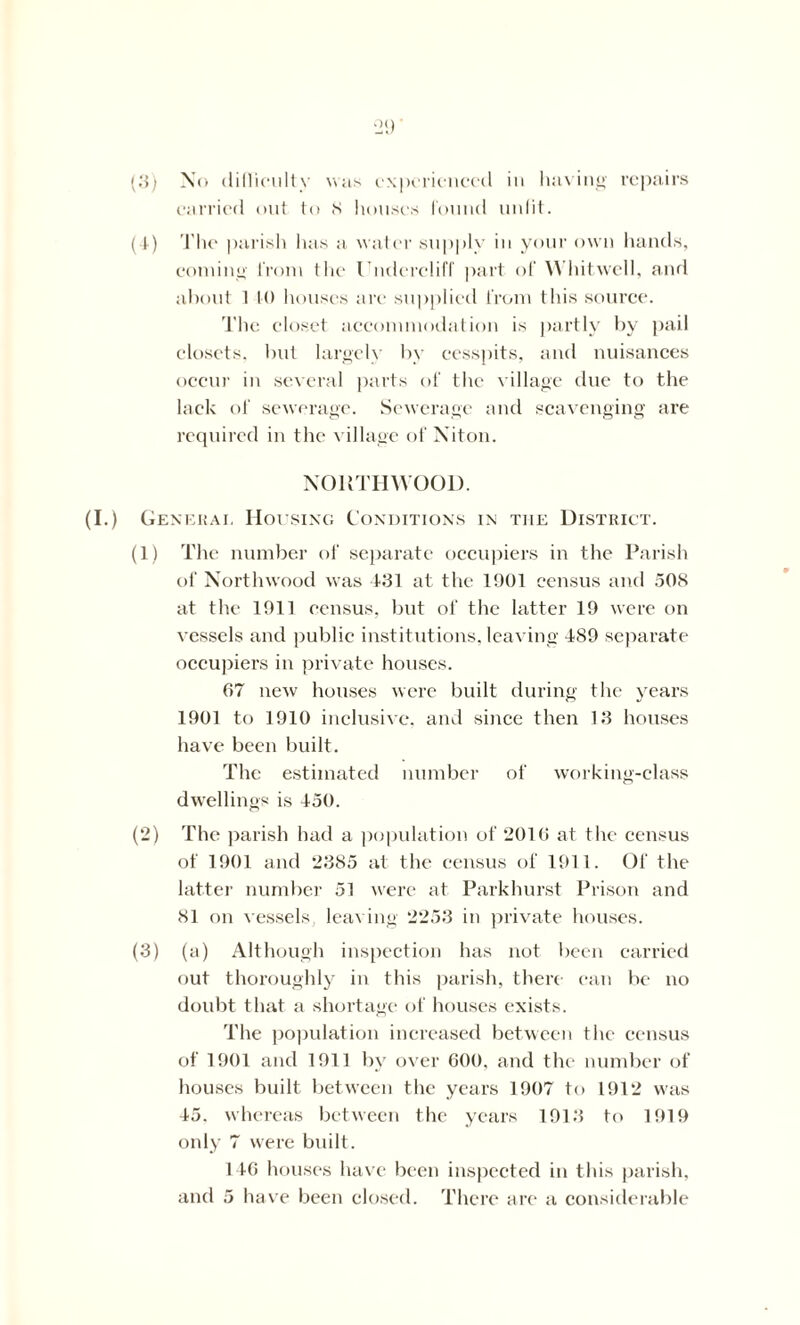 (3) No dilliculty was experienced in having repairs carried out to S houses found unlit. (4) The parish has a water supply in your own hands, coming from the Underdid’ part of Whitwell, and about 1 K) houses are supplied from this source. 'J’he closet accommodation is partly by pail closets, but largely by cesspits, and nuisances occur in several parts of the village due to the lack of sewerage. Sewerage and scavenging are required in the village of Niton. NOlvTHYVOOD. (I.) Genekai. Housing Conditions in the District. (1) The number of separate occupiers in the Parish of Northwood was 431 at the 1901 census and 508 at the 1911 census, but of the latter 19 were on vessels and public institutions, leaving 489 separate occupiers in private houses. 67 new houses were built during the years 1901 to 1910 inclusive, and since then 13 houses have been built. The estimated number of working-class dwellings is 450. (2) The parish had a population of 2010 at the census of 1901 and 2385 at the census of 1911. Of the latter number 51 were at Parkhurst Prison and 81 on vessels, leaving 2253 in private houses. (3) (a) Although inspection has not been carried out thoroughly in this parish, there can be no doubt that a shortage of houses exists. The population increased between the census of 1901 and 1911 by over 600, and the number of houses built between the years 1907 to 1912 was 45. whereas between the years 1913 to 1919 only 7 were built. 146 houses have been inspected in this parish,