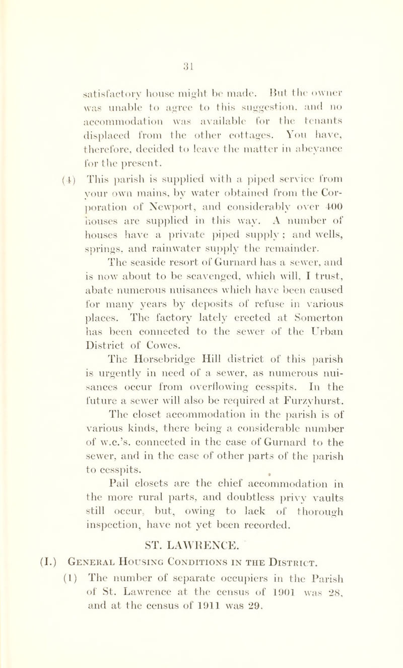 satisfactory house might he made. Hut the owner was unable to agree to this suggestion, and no accommodation was available for the tenants displaced from the other cottages. Von have, therefore, decided to leave the matter in abeyance for the present. (4) This parish is supplied with a piped service from your own mains, bv water obtained from the Cor- poration of Newport, and considerably over 400 houses are supplied in this way. A number of houses have a private piped supply; and wells, springs, and rainwater supply the remainder. The seaside resort of Gurnard has a sewer, and is now about to be scavenged, which will. I trust, abate numerous nuisances which have been caused for many years by deposits of refuse in various places. The factory lately erected at Somerton has been connected to the sewer of the Urban District of Cowes. The Horsebridge Hill district of this parish is urgently in need of a sewer, as numerous nui- sances occur from overflowing cesspits. In the future a sewer will also be required at Furzyhurst. The closet accommodation in the parish is of various kinds, there being a considerable number of w.c.’s, connected in the case of Gurnard to the sewer, and in the case of other parts of the parish to cesspits. Pail closets are the chief accommodation in the more rural parts, and doubtless privy vaults still occur, but, owing to lack of thorough inspection, have not yet been recorded. ST. LAWRENCE. (I.) General Housing Conditions in the District. (1) The number of separate occupiers in the Parish of St. Lawrence at the census of 1901 was 28, and at the census of 1911 was 29.