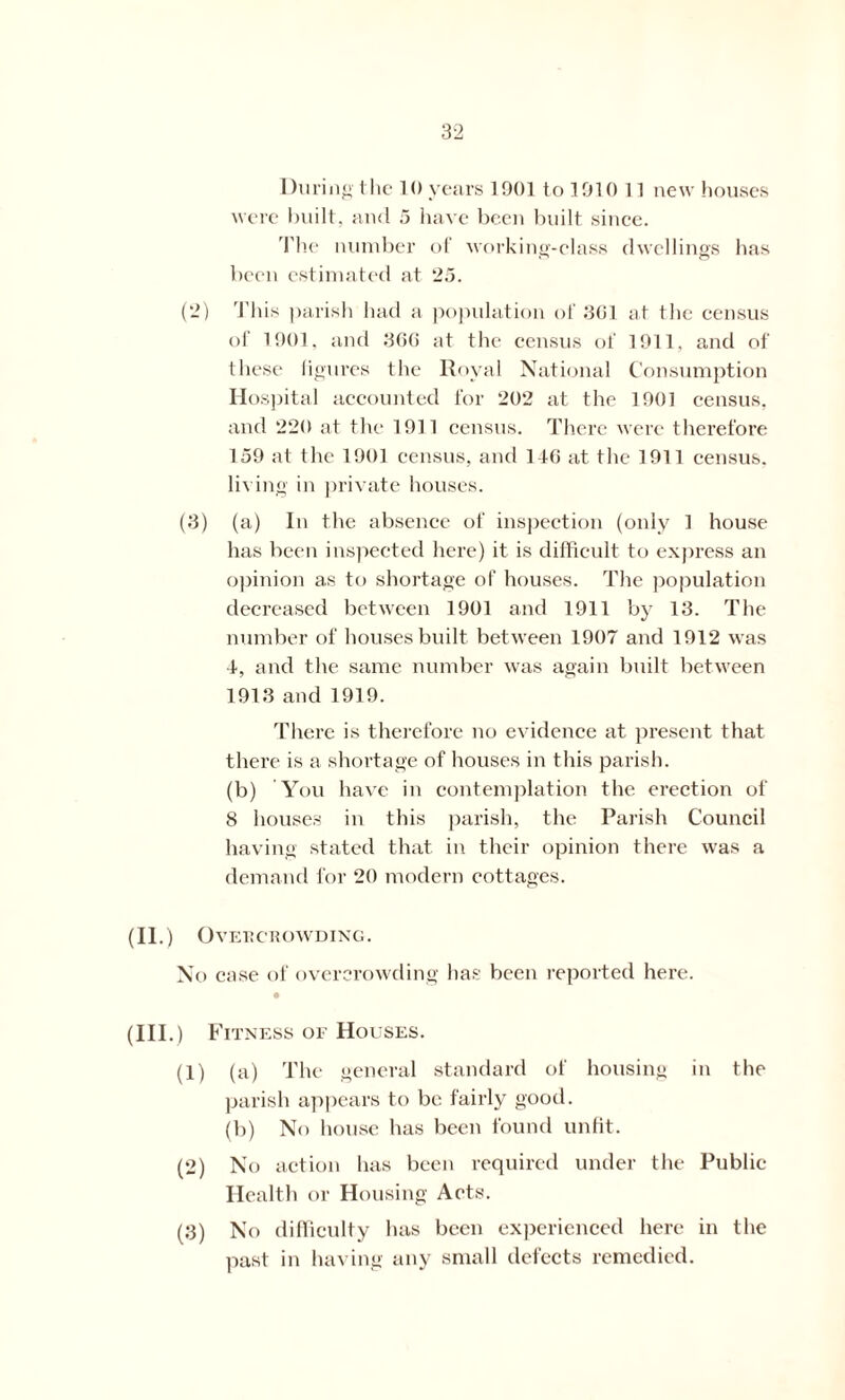During the 10 years 1901 to 1910 11 new houses were built, and 5 have been built since. The number of working-class dwellings has been estimated at 25. (2) This parish had a population of 3G1 at the census of 1901. and 366 at the census of 1911. and of these figures the Royal National Consumption Hospital accounted for 202 at the 1901 census, and 220 at the 1911 census. There were therefore 159 at the 1901 census, and 116 at the 1911 census, living in private houses. (3) (a) In the absence of inspection (only 1 house has been inspected here) it is difficult to express an opinion a,s to shortage of houses. The population decreased between 1901 and 1911 by 13. The number of houses built between 1907 and 1912 was ■1, and the same number was again built between 1913 and 1919. There is therefore no evidence at present that there is a shortage of houses in this parish. (b) You have in contemplation the erection of 8 houses in this parish, the Parish Council having stated that in their opinion there was a demand for 20 modern cottages. (II.) OvEIi CROWDING. No case of overcrowding has been reported here. (Ill .) Fitness of Houses. (1) (a) The general standard of housing in the parish appears to be fairly good. (b) No house has been found unfit. (2) No action has been required under the Public Health or Housing Acts. (3) No difficulty has been experienced here in the past in having any small defects remedied.