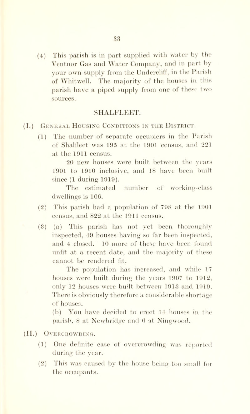 (4) This parish is in part supplied with water by the Vcntnor Gas and Water Company, and in part by your own supply from the Undercliff, in the Parish of Whitwell. The majority of the houses in this parish have a piped supply from one of these two sources. SHALFLEET. (I.) General Housing Conditions in the District. (1) The number of separate occupiers in the Parish of Shalileet was 195 at the 1901 census, and •2*21 at the 1911 census. '20 new houses were built between the years 1901 to 1910 inclusive, and IS have been built since (1 during 1919). The estimated number of working-class dwellings is 1G6. (2) This parish had a population of T9S at the 1901 census, and 822 at the 1911 census. (3) (a) This parish has not yet been thoroughly inspected, 49 houses having so far been inspected, and 4 closed. 10 more of these have been found unfit at a recent date, and the majority of these cannot be rendered fit. The population has increased, and while 17 houses were built during the years 1907 to 1912, only 12 houses were budt between 1913 and 1919. There is obviously therefore a considerable shortage of houses. (b) You have decided to erect 14 houses in the parish. 8 at Newbridge and (1 at Ningwood. (II.) Overcrowding. (1) One definite case of overcrowding was reported during the year. (2) This was caused by the house being too small for the occupants.