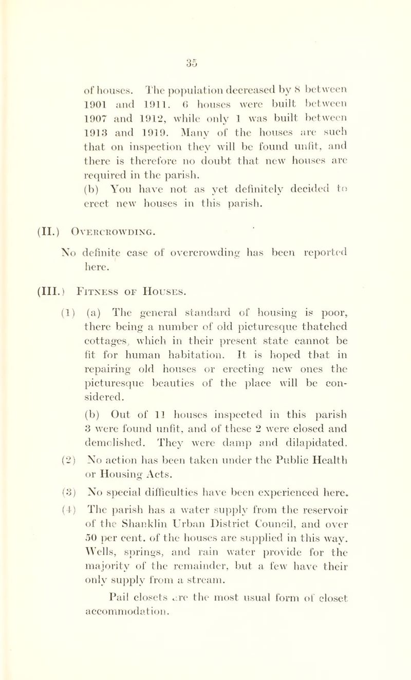 of houses. The population decreased by 8 between 1901 and 1911. 6 houses were built between 1907 and 1912, while only 1 was built between 1913 and 1919. Many of the houses are such that on inspection they will be found unlit, and there is therefore no doubt that new houses are required in the parish. (b) You have not as yet definitely decided to erect new houses in this parish. (II.) Overcrowding. No definite case of overcrowding has been reported here. (III. ) Fitness of Houses. (1) (a) The general standard of housing is poor, there being a number of old picturesque thatched cottages, which in their present state cannot be fit for human habitation. It is hoped that in repairing old houses or erecting new ones the picturesque beauties of the place will be con- sidered. (b) Out of 13 houses inspected in this parish 3 were found unfit, and of these 2 were closed and demolished. They were damp and dilapidated. (2) No action has been taken under the Public Health or Housing Acts. (3) No special difficulties have been experienced here. (1) The parish has a water supply from the reservoir of the Shanklin Urban District Council, and over 50 per cent, of the houses are supplied in this way. Wells, springs, and rain water provide for the majority of the remainder, but a few have their only supply from a stream. Pail closets ore the most usual form of closet accommodation.