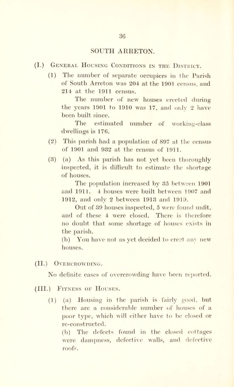 SOUTH AR RETON. (I.) General Housing Conditions in the District. (1) The number of separate occupiers in the Parish of South Arreton was 204 at the 1901 census, and 214 at the 1911 census. The number of new houses erected during the years 1901 to 1910 was 17, and only 2 have been built since. The estimated number of working-class dwellings is 170. (2) This parish had a population of S97 at the census of 1901 and 932 at the census of 1911. (3) (a) As this parish has not yet been thoroughly inspected, it is difficult to estimate the shortage of houses. The population increased by 35 between 1901 and 1911. 4 houses were built between 1907 and 1912, and only 2 between 1913 and 1919. Out of 39 houses inspected, 5 were- found unfit, and of these 4 were closed. There is therefore no doubt that some shortage of houses exists in the parish. (b) You have not as yet decided to erect am new houses. (II .) Overcrowding. No definite cases of overcrowding have been reported. (111.) Fitness of Houses. (1) (a) Housing in the parish is fairly good, but there are a considerable number of houses of a poor type, which will either have to be closed or re-constructed. (b) The defects found in the closed cottages were dampness, defective walls, and defective roofs.