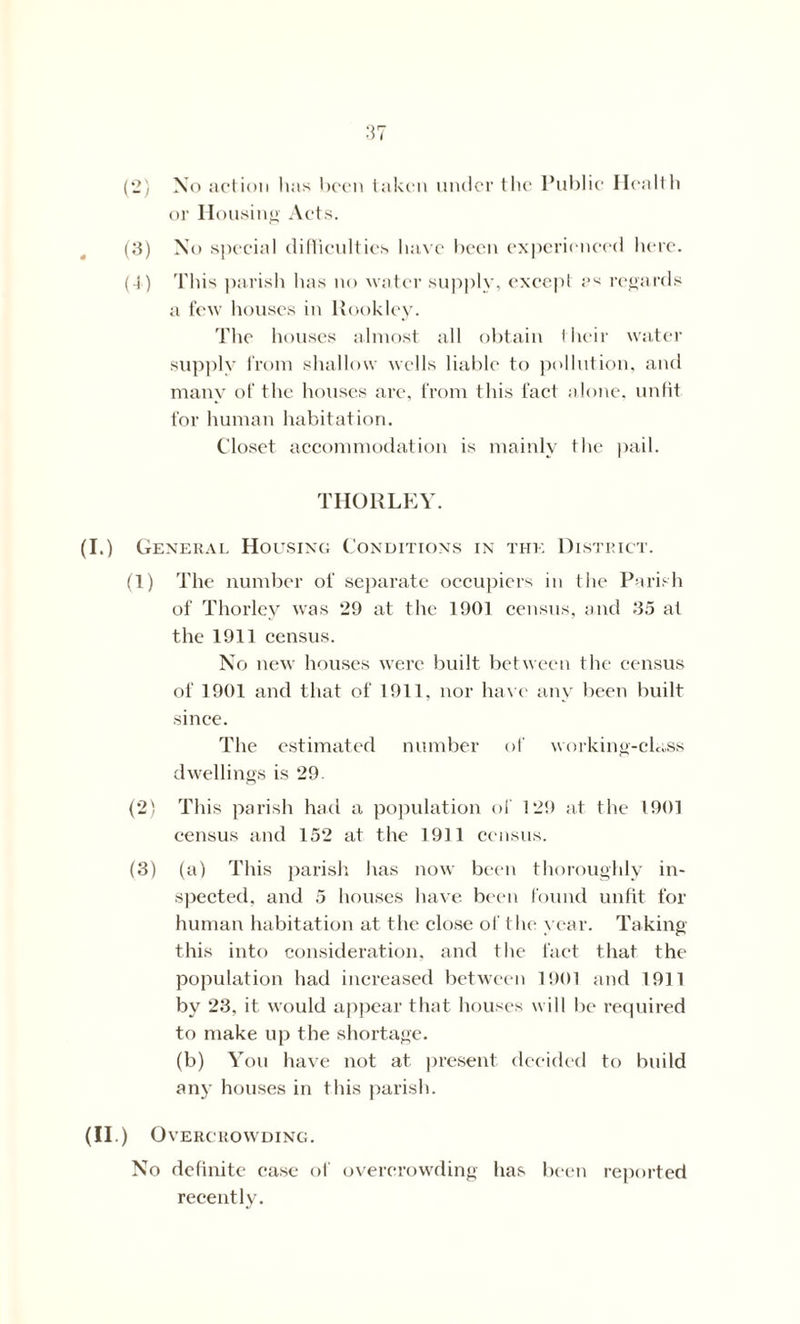 (2) No action has been taken under the Public Health or II ousing Acts. (3) No special difficulties have been experienced here. (4) This parish has no water supply, except as regards a few houses in Rookley. The houses almost all obtain their water supply from shallow wells liable to pollution, and many of the houses are, from this fact alone, unfit for human habitation. Closet accommodation is mainly the pail. THORLEY. (I.) General Housing Conditions in the District. (1) The number of separate occupiers in the Parish of Thorley was 29 at the 1901 census, and 35 at the 1911 census. No new houses were built between the census of 1901 and that of 1911. nor have any been built since. The estimated number of working-class dwellings is 29. (2) This parish had a population of 129 at the 1901 census and 152 at the 1911 census. (3) (a) This parish has now been thoroughly in- spected, and 5 houses have been found unfit for human habitation at the close of the year. Taking this into consideration, and the fact that the population had increased between 1901 and 1911 by 23, it would appear that houses will be required to make up the shortage. (b) You have not at present decided to build any houses in this parish. (II.) Overcrowding. No definite ease of overcrowding has been reported recently.