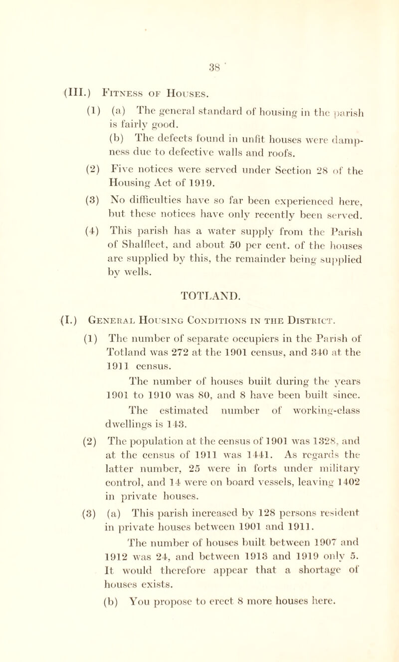 (III.) Fitness of Houses. (1) (a) The general standard of housing in the parish is fairly good. (b) The defects found in unfit houses were damp- ness due to defective walls and roofs. (2) Five notices were served under Section 28 of the Housing Act of 1919. (3) No difficulties have so far been experienced here, but these notices have only recently been served. (4) This parish has a water supply from the Parish of Shalfleet, and about 50 per cent, of the houses are supplied by this, the remainder being supplied by wells. TOTLAND. (I.) General Housing Conditions in the District. (1) The number of separate occupiers in the Parish of Totland was 272 at the 1901 census, and 340 at the 1911 census. The number of houses built during the years 1901 to 1910 was 80, and 8 have been built since. The estimated number of working-class dwellings is 143. (2) The population at the census of 1901 was 1328. and at the census of 1911 was 1441. As regards the latter number, 25 were in forts under military control, and 14 were on board vessels, leaving 1402 in private houses. (3) (a) This parish increased by 128 persons resident in private houses between 1901 and 1911. The number of houses built between 1907 and 1912 was 24, and between 1913 and 1919 only 5. It would therefore appear that a shortage of houses exists. (b) You propose to erect 8 more houses here.