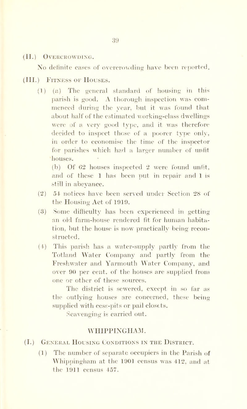 No definite cases of overcrowding have been reported. (Ill .) Fitness of Houses. (1) (a) The general standard of housing in this parish is good. A thorough inspection was com- menced during the year, but it was found that about half of the estimated working-class dwellings were of a very good type, and it was therefore decided to inspect those of a poorer type only, in order to economise the time of the inspector for parishes which had a larger number of unfit houses. (b) Of G2 houses inspected 2 were found unfit, and of these 1 has been put in repair and 1 is still in abeyance. (2) of notices have been served under Section 28 of the Housing Act of 1919. (3) Some difficulty has been experienced in getting an old farm-house rendered fit for human habita- tion, but the house is now practically being recon- structed. (4) This parish has a water-supply partly from the Totland Water Company and partly from the Freshwater and Yarmouth Water Company, and over 90 per cent, of the houses are supplied Iron) one or other of these sources. The district is sewered, except in so far as the outlying houses are concerned, these being supplied with cess-pits or pail closets. Scavenging is carried out. WHIPPINGHA3!. (I.) General Housing Conditions in the District. (]) The number of separate occupiers in the Parish of Whippingham at the 1901 census was 412, and at the 1911 census 157.